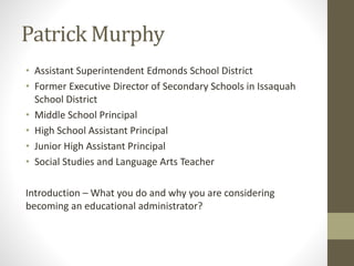 Patrick Murphy
• Assistant Superintendent Edmonds School District
• Former Executive Director of Secondary Schools in Issaquah
School District
• Middle School Principal
• High School Assistant Principal
• Junior High Assistant Principal
• Social Studies and Language Arts Teacher
Introduction – What you do and why you are considering
becoming an educational administrator?
 