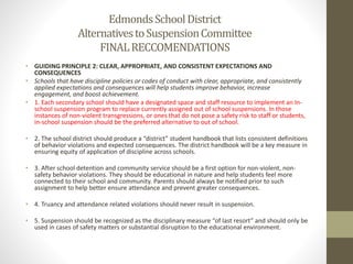 • GUIDING PRINCIPLE 2: CLEAR, APPROPRIATE, AND CONSISTENT EXPECTATIONS AND
CONSEQUENCES
• Schools that have discipline policies or codes of conduct with clear, appropriate, and consistently
applied expectations and consequences will help students improve behavior, increase
engagement, and boost achievement.
• 1. Each secondary school should have a designated space and staff resource to implement an In-
school suspension program to replace currently assigned out of school suspensions. In those
instances of non-violent transgressions, or ones that do not pose a safety risk to staff or students,
in-school suspension should be the preferred alternative to out of school.
• 2. The school district should produce a “district” student handbook that lists consistent definitions
of behavior violations and expected consequences. The district handbook will be a key measure in
ensuring equity of application of discipline across schools.
• 3. After school detention and community service should be a first option for non-violent, non-
safety behavior violations. They should be educational in nature and help students feel more
connected to their school and community. Parents should always be notified prior to such
assignment to help better ensure attendance and prevent greater consequences.
• 4. Truancy and attendance related violations should never result in suspension.
• 5. Suspension should be recognized as the disciplinary measure “of last resort” and should only be
used in cases of safety matters or substantial disruption to the educational environment.
EdmondsSchoolDistrict
AlternativestoSuspensionCommittee
FINALRECCOMENDATIONS
 