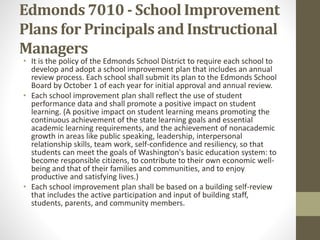 Edmonds 7010 - School Improvement
Plans for Principals and Instructional
Managers
• It is the policy of the Edmonds School District to require each school to
develop and adopt a school improvement plan that includes an annual
review process. Each school shall submit its plan to the Edmonds School
Board by October 1 of each year for initial approval and annual review.
• Each school improvement plan shall reflect the use of student
performance data and shall promote a positive impact on student
learning. (A positive impact on student learning means promoting the
continuous achievement of the state learning goals and essential
academic learning requirements, and the achievement of nonacademic
growth in areas like public speaking, leadership, interpersonal
relationship skills, team work, self-confidence and resiliency, so that
students can meet the goals of Washington's basic education system: to
become responsible citizens, to contribute to their own economic well-
being and that of their families and communities, and to enjoy
productive and satisfying lives.)
• Each school improvement plan shall be based on a building self-review
that includes the active participation and input of building staff,
students, parents, and community members.
 