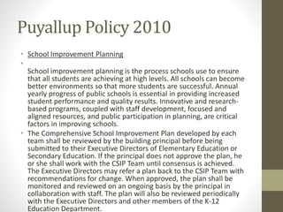 Puyallup Policy 2010
• School Improvement Planning
•
School improvement planning is the process schools use to ensure
that all students are achieving at high levels. All schools can become
better environments so that more students are successful. Annual
yearly progress of public schools is essential in providing increased
student performance and quality results. Innovative and research-
based programs, coupled with staff development, focused and
aligned resources, and public participation in planning, are critical
factors in improving schools.
• The Comprehensive School Improvement Plan developed by each
team shall be reviewed by the building principal before being
submitted to their Executive Directors of Elementary Education or
Secondary Education. If the principal does not approve the plan, he
or she shall work with the CSIP Team until consensus is achieved.
The Executive Directors may refer a plan back to the CSIP Team with
recommendations for change. When approved, the plan shall be
monitored and reviewed on an ongoing basis by the principal in
collaboration with staff. The plan will also be reviewed periodically
with the Executive Directors and other members of the K-12
Education Department.
 