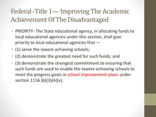 Federal-Title 1— ImprovingThe Academic
AchievementOf The Disadvantaged
• PRIORITY- The State educational agency, in allocating funds to
local educational agencies under this section, shall give
priority to local educational agencies that —
• (1) serve the lowest-achieving schools;
• (2) demonstrate the greatest need for such funds; and
• (3) demonstrate the strongest commitment to ensuring that
such funds are used to enable the lowest-achieving schools to
meet the progress goals in school improvement plans under
section 1116 (b)(3)(A)(v).
 