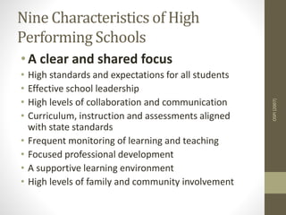 Nine Characteristics of High
Performing Schools
• A clear and shared focus
• High standards and expectations for all students
• Effective school leadership
• High levels of collaboration and communication
• Curriculum, instruction and assessments aligned
with state standards
• Frequent monitoring of learning and teaching
• Focused professional development
• A supportive learning environment
• High levels of family and community involvement
OSPI(2007)
 
