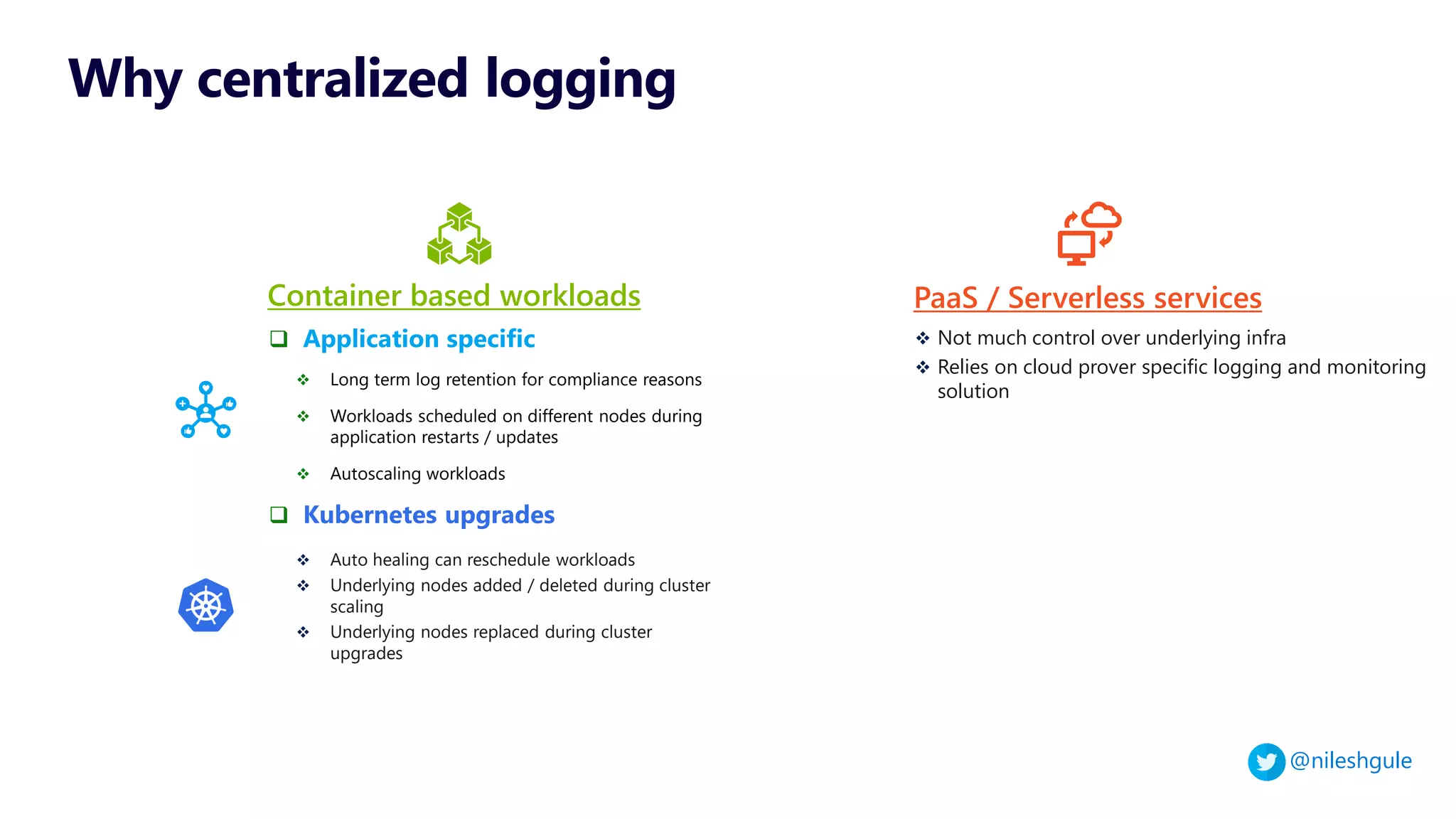 @nileshgule
❑ Application specific
❖ Long term log retention for compliance reasons
❖ Workloads scheduled on different nodes during
application restarts / updates
❖ Autoscaling workloads
❑ Kubernetes upgrades
❖ Auto healing can reschedule workloads
❖ Underlying nodes added / deleted during cluster
scaling
❖ Underlying nodes replaced during cluster
upgrades
Container based workloads
Why centralized logging
❖ Not much control over underlying infra
❖ Relies on cloud prover specific logging and monitoring
solution
PaaS / Serverless services
 