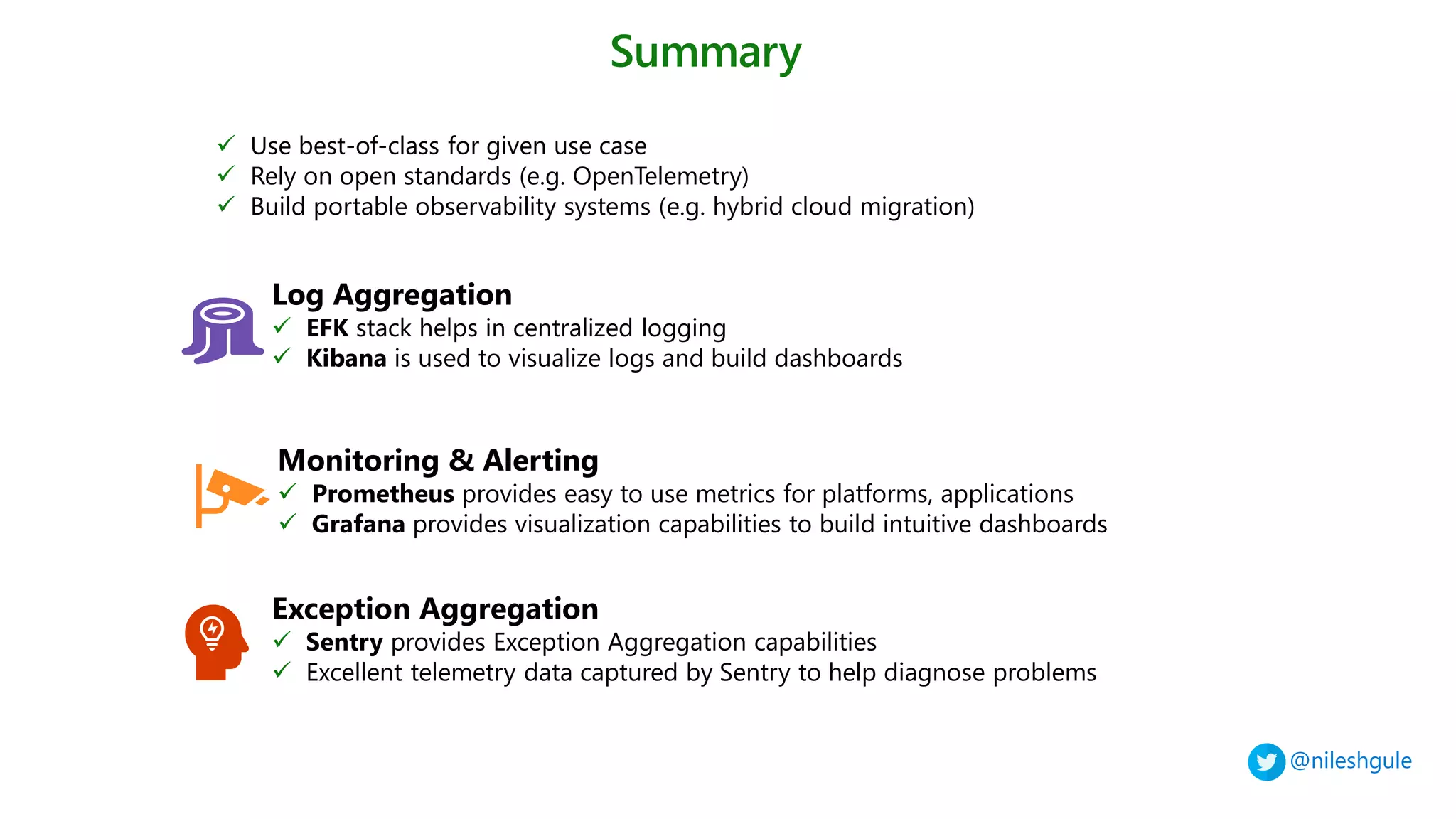 @nileshgule
Summary
✓ Use best-of-class for given use case
✓ Rely on open standards (e.g. OpenTelemetry)
✓ Build portable observability systems (e.g. hybrid cloud migration)
Log Aggregation
✓ EFK stack helps in centralized logging
✓ Kibana is used to visualize logs and build dashboards
Monitoring & Alerting
✓ Prometheus provides easy to use metrics for platforms, applications
✓ Grafana provides visualization capabilities to build intuitive dashboards
Exception Aggregation
✓ Sentry provides Exception Aggregation capabilities
✓ Excellent telemetry data captured by Sentry to help diagnose problems
 