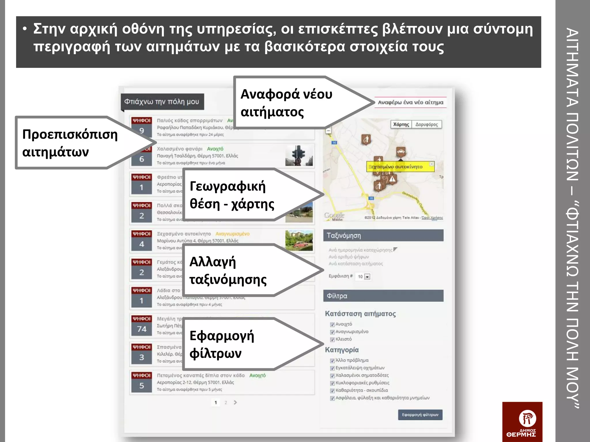 • Στην αρχική οθόνη της υπηρεσίας, οι επισκέπτες βλέπουν μια σύντομη




                                                                       ΑΙΤΗΜΑΤΑ ΠΟΛΙΤΩΝ – “ΦΤΙΑΧΝΩ ΤΗΝ ΠΟΛΗ ΜΟΥ”
  περιγραφή των αιτημάτων με τα βασικότερα στοιχεία τους


                             Αναφορά νέου
                             αιτήματος
Προεπισκόπιση
αιτημάτων

                      Γεωγραφική
                      θέση - χάρτης


                      Αλλαγή
                      ταξινόμησης


                      Εφαρμογή
                      φίλτρων
 