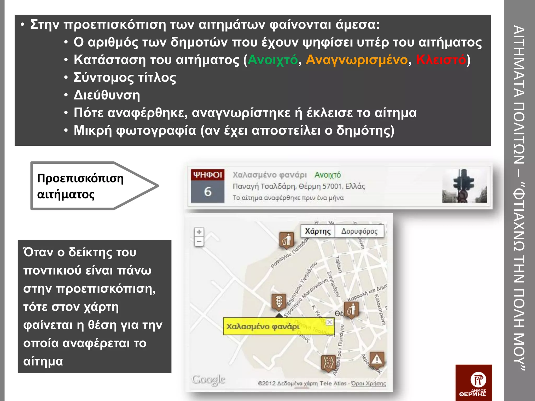 • Στην προεπισκόπιση των αιτημάτων φαίνονται άμεσα:




                                                                      ΑΙΤΗΜΑΤΑ ΠΟΛΙΤΩΝ – “ΦΤΙΑΧΝΩ ΤΗΝ ΠΟΛΗ ΜΟΥ”
       • Ο αριθμός των δημοτών που έχουν ψηφίσει υπέρ του αιτήματος
       • Κατάσταση του αιτήματος (Ανοιχτό, Αναγνωρισμένο, Κλειστό)
       • Σύντομος τίτλος
       • Διεύθυνση
       • Πότε αναφέρθηκε, αναγνωρίστηκε ή έκλεισε το αίτημα
       • Μικρή φωτογραφία (αν έχει αποστείλει ο δημότης)


  Προεπισκόπιση
  αιτήματος



Όταν ο δείκτης του
ποντικιού είναι πάνω
στην προεπισκόπιση,
τότε στον χάρτη
φαίνεται η θέση για την
οποία αναφέρεται το
αίτημα
 