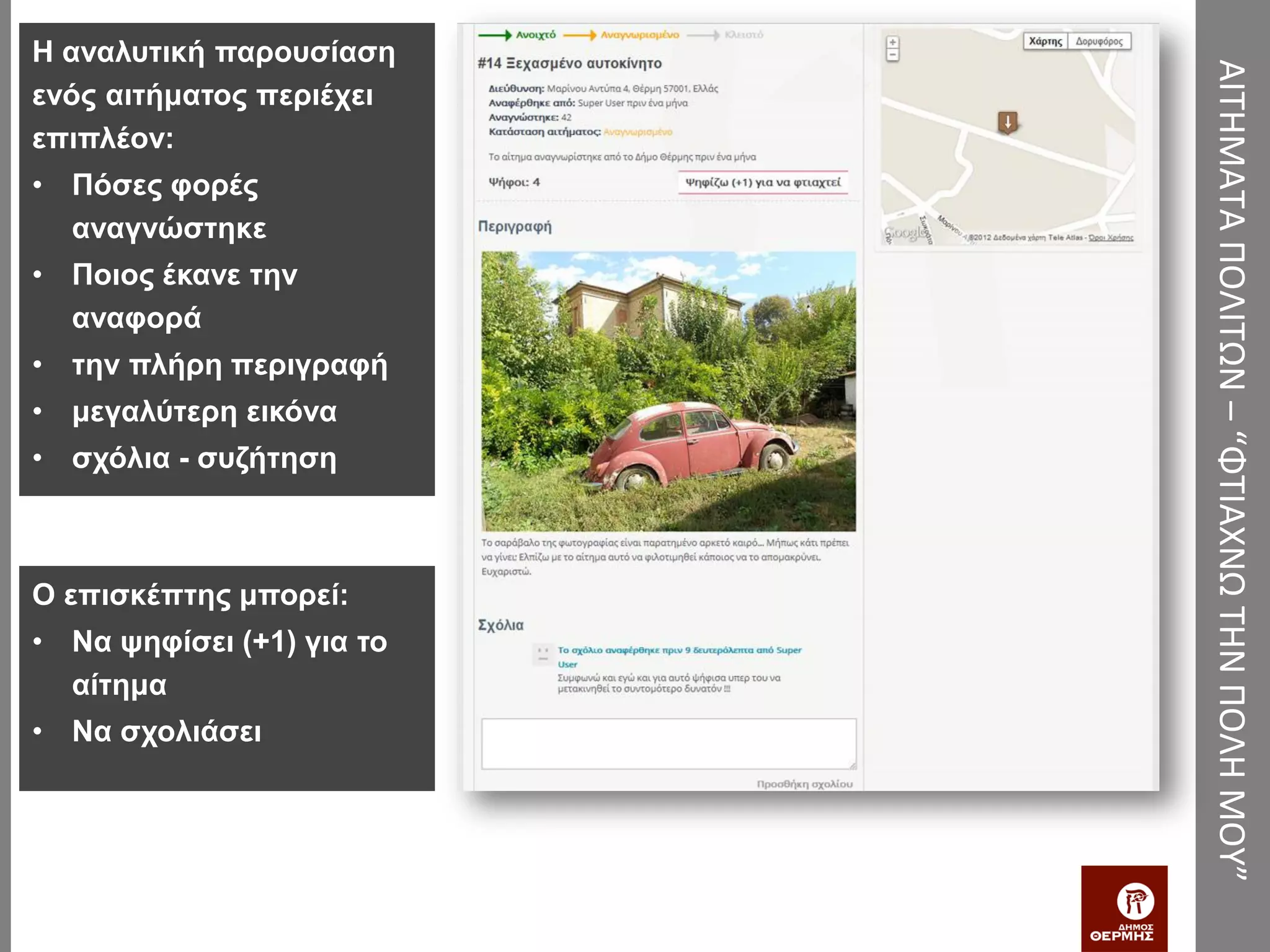 Η αναλυτική παρουσίαση




                           ΑΙΤΗΜΑΤΑ ΠΟΛΙΤΩΝ – “ΦΤΙΑΧΝΩ ΤΗΝ ΠΟΛΗ ΜΟΥ”
ενός αιτήματος περιέχει
επιπλέον:
• Πόσες φορές
  αναγνώστηκε
• Ποιος έκανε την
  αναφορά
• την πλήρη περιγραφή
• μεγαλύτερη εικόνα
• σχόλια - συζήτηση



Ο επισκέπτης μπορεί:
• Να ψηφίσει (+1) για το
  αίτημα
• Να σχολιάσει
 