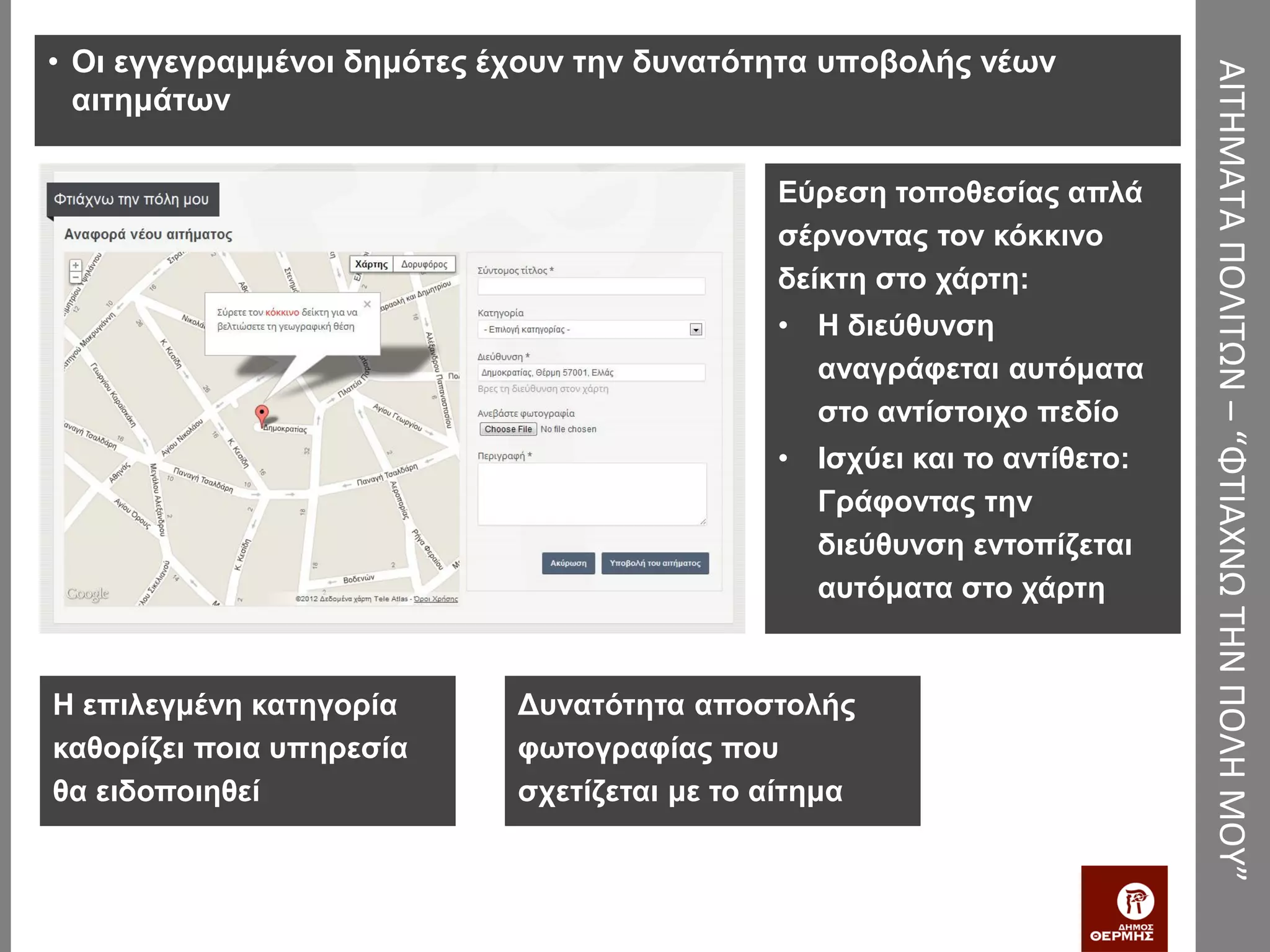 • Οι εγγεγραμμένοι δημότες έχουν την δυνατότητα υποβολής νέων




                                                                         ΑΙΤΗΜΑΤΑ ΠΟΛΙΤΩΝ – “ΦΤΙΑΧΝΩ ΤΗΝ ΠΟΛΗ ΜΟΥ”
  αιτημάτων

                                             Εύρεση τοποθεσίας απλά
                                             σέρνοντας τον κόκκινο
                                             δείκτη στο χάρτη:
                                             • Η διεύθυνση
                                               αναγράφεται αυτόματα
                                               στο αντίστοιχο πεδίο
                                             • Ισχύει και το αντίθετο:
                                               Γράφοντας την
                                               διεύθυνση εντοπίζεται
                                               αυτόματα στο χάρτη


Η επιλεγμένη κατηγορία      Δυνατότητα αποστολής
καθορίζει ποια υπηρεσία     φωτογραφίας που
θα ειδοποιηθεί              σχετίζεται με το αίτημα
 