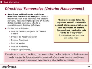 Los servicios

Directivos Temporales (Interim Management)
► Asumimos habitualmente posiciones
  directivas con carácter temporal. Nuestra
  total orientación a los objetivos, nos capacita
                                                      “En un momento delicado,
  para ello, hasta la completa puesta en marcha
  de las medidas a adoptar, o hasta la               Improven asumió la dirección
  contratación del directivo definitivo.            general, siendo responsables de
► Perfiles más solicitados:                           todo el proceso de cambio.
                                                     Conseguimos resultados más
      Director General y Adjunto de Director
      General                                           rápido de lo esperado”.
                                                       Propietario de una empresa
      Director de Reestructuración
                                                             del sector retail
      Director Financiero
      Director Ventas
      Director Marketing
      Director Operaciones,…

Cuando se producen cambios, conviene contar con los mejores profesionales en
   cada puesto, la figura de gestor temporal ofrece muy buenos resultados
           ya que cuenta con experiencia y objetividad necesaria.


                                                                                      11
 