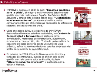 Estudios e informes


► IMPROVEN publico en 2008 la guía: “Consejos prácticos
  para la crisis”, el mayor y más temprano estudio sobre
  gestión de crisis realizado en España. En Octubre 2009,
  actualiza y amplia este estudio con la guía: “Gestionando
  en el nuevo entorno” basado en el análisis de los
  comportamientos de 183 empresas nacionales de diferentes
  sectores, en situaciones de crisis.

► Cada año desde 2006, los expertos de IMPROVEN
  desarrollan diferentes estudios sectoriales, los Centros de
  Competividad e Innovación en sectores como
  alimentación, materiales de construcción, automoción,
  promoción y construcción, etc.. Tratan la problemática de
  cada uno de estos sectores desde un punto de vista
  práctico, así como recomendaciones para las empresas del
  sector para mejorar su competitividad.

► En octubre de 2009, Eduardo Navarro socio director y
  fundador de IMPROVEN, publica el primer libro sobre
  gestión de crisis que se edita en España, titulado
  “¿Quieres salvar tu empresa?”, y publicado por la
  editorial Planeta.

                                                                14
 