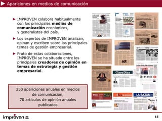 Apariciones en medios de comunicación


  ► IMPROVEN colabora habitualmente
    con los principales medios de
    comunicación económicos,
    y generalistas del país.
  ► Los expertos de IMPROVEN analizan,
    opinan y escriben sobre los principales
    temas de gestión empresarial.
  ► Fruto de estas colaboraciones,
    IMPROVEN se ha situado entre los
    principales creadores de opinión en
    temas de estrategia y gestión
    empresarial.




    350 apariciones anuales en medios
             de comunicación,
      70 artículos de opinión anuales
                 publicados


                                              15
 