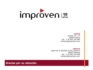 madrid
                                                orense, 25 – 7º
                                                  28020 madrid
                                        tel.: + 34 902 193 989
                                       contacto@improven.com



                                                       valencia
                           paseo de la alameda 35 bis, planta 4
                                                  46023 valencia
                                         tel.: + 34 902 193 989
                                       contacto@improven.com



Gracias por su atención.
 