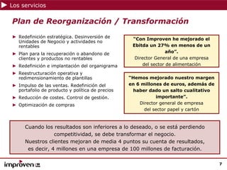 Los servicios

Plan de Reorganización / Transformación
► Redefinición estratégica. Desinversión de       “Con Improven he mejorado el
  Unidades de Negocio y actividades no
  rentables                                       Ebitda un 27% en menos de un
► Plan para la recuperación o abandono de                         año”.
  clientes y productos no rentables                Director General de una empresa
► Redefinición e implantación del organigrama          del sector de alimentación

► Reestructuración operativa y
  redimensionamiento de plantillas               “Hemos mejorado nuestro margen
► Impulso de las ventas. Redefinición del        en 6 millones de euros, además de
  portafolio de producto y política de precios     haber dado un salto cualitativo
► Reducción de costes. Control de gestión.                  importante”.
► Optimización de compras                            Director general de empresa
                                                       del sector papel y cartón



     Cuando los resultados son inferiores a lo deseado, o se está perdiendo
                 competitividad, se debe transformar el negocio.
     Nuestros clientes mejoran de media 4 puntos su cuenta de resultados,
      es decir, 4 millones en una empresa de 100 millones de facturación.

                                                                                     7
 