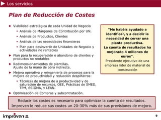 Los servicios

Plan de Reducción de Costes
► Viabilidad estratégica de cada Unidad de Negocio
                                                          “Me habéis ayudado a
      Análisis de Márgenes de Contribución por UN.
                                                         identificar, y a decidir la
      Análisis de Productos, Clientes
                                                         necesidad de cerrar una
      Análisis de las necesidades financieras               planta productiva.
      Plan para desinvertir de Unidades de Negocio y    La cuenta de resultados ha
      actividades no rentables
                                                          mejorado 4 millones de
► Plan para la recuperación o abandono de clientes y              euros”.
  productos no rentables
                                                         Presidente ejecutivo de una
► Redimensionamientos de plantillas.                    empresa líder de material de
  Ajuste de la mano de obra indirecta.
                                                                construcción
► Mejora operativa y reingeniería de procesos para la
  mejora de productividad y reducción despilfarros:
      Técnicas de mejora de a productividad y de
      saturación de recursos, OEE, Prácticas de SMED,
      TPM, 6SIGMA, y LEAN.
► Optimización de Compras y subcontratación.

     Reducir los costes es necesario para optimizar la cuenta de resultados.
  Improven le reduce sus costes un 20-30% más de sus previsiones de mejora.

                                                                                       9
 