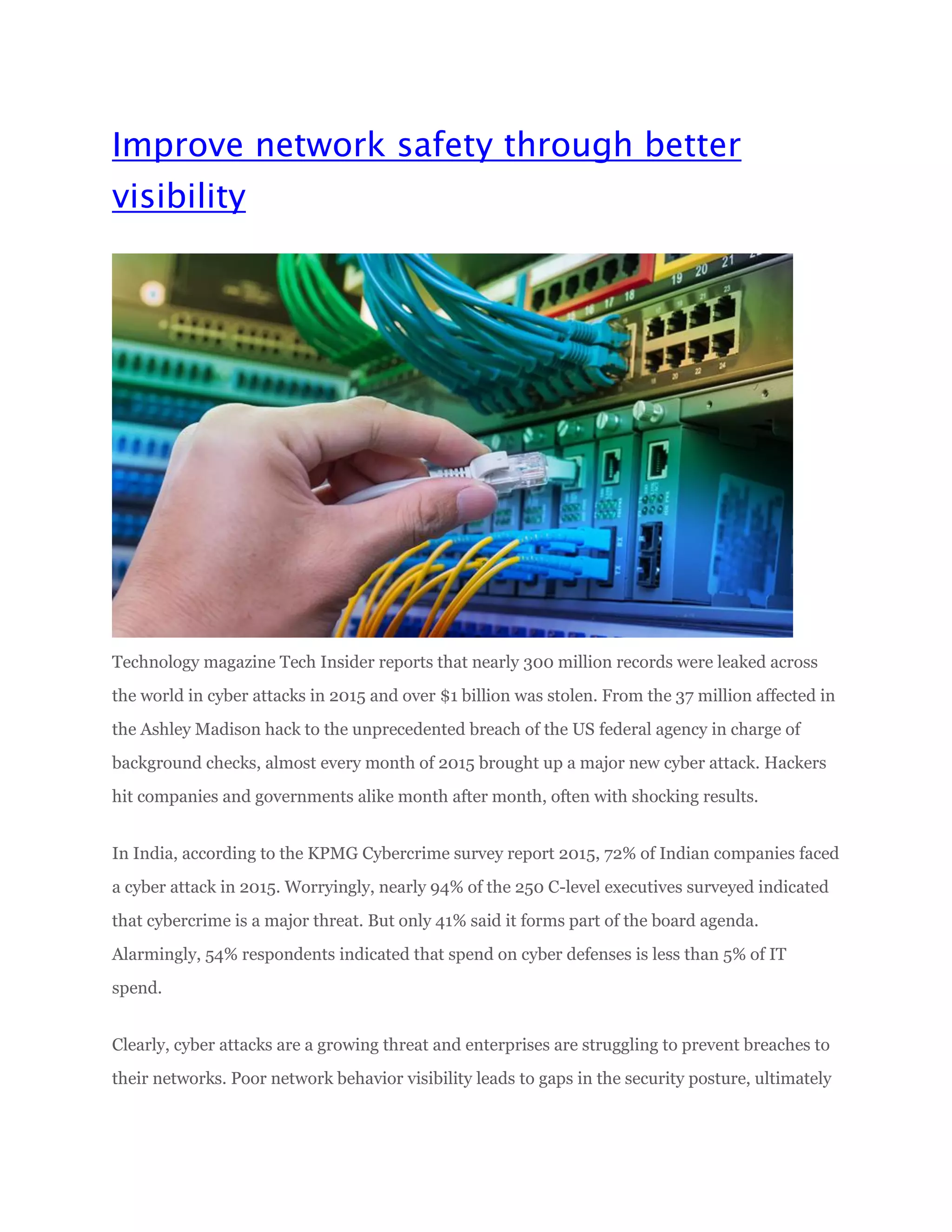 Improve network safety through better
visibility
Technology magazine Tech Insider reports that nearly 300 million records were leaked across
the world in cyber attacks in 2015 and over $1 billion was stolen. From the 37 million affected in
the Ashley Madison hack to the unprecedented breach of the US federal agency in charge of
background checks, almost every month of 2015 brought up a major new cyber attack. Hackers
hit companies and governments alike month after month, often with shocking results.
In India, according to the KPMG Cybercrime survey report 2015, 72% of Indian companies faced
a cyber attack in 2015. Worryingly, nearly 94% of the 250 C-level executives surveyed indicated
that cybercrime is a major threat. But only 41% said it forms part of the board agenda.
Alarmingly, 54% respondents indicated that spend on cyber defenses is less than 5% of IT
spend.
Clearly, cyber attacks are a growing threat and enterprises are struggling to prevent breaches to
their networks. Poor network behavior visibility leads to gaps in the security posture, ultimately
 