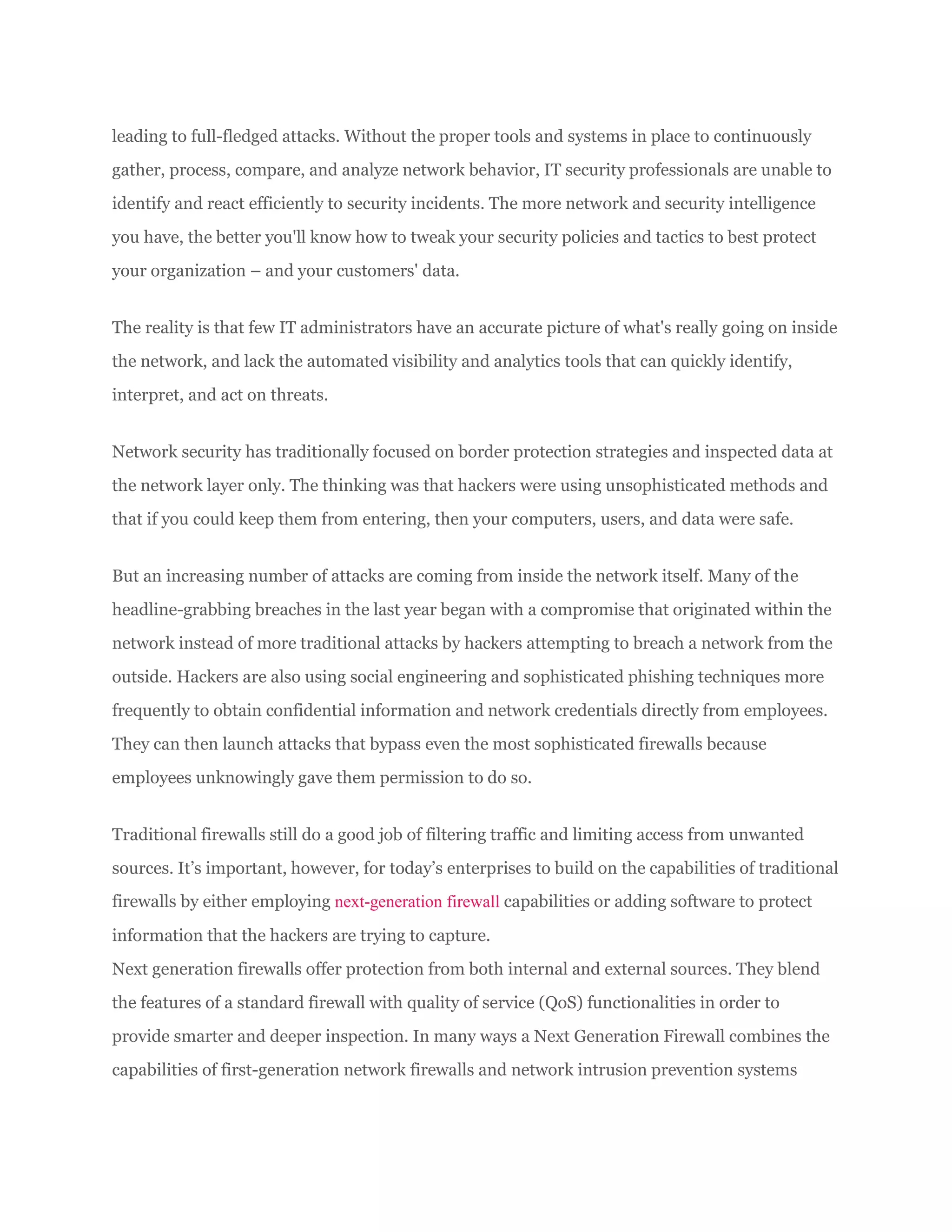 leading to full-fledged attacks. Without the proper tools and systems in place to continuously
gather, process, compare, and analyze network behavior, IT security professionals are unable to
identify and react efficiently to security incidents. The more network and security intelligence
you have, the better you'll know how to tweak your security policies and tactics to best protect
your organization – and your customers' data.
The reality is that few IT administrators have an accurate picture of what's really going on inside
the network, and lack the automated visibility and analytics tools that can quickly identify,
interpret, and act on threats.
Network security has traditionally focused on border protection strategies and inspected data at
the network layer only. The thinking was that hackers were using unsophisticated methods and
that if you could keep them from entering, then your computers, users, and data were safe.
But an increasing number of attacks are coming from inside the network itself. Many of the
headline-grabbing breaches in the last year began with a compromise that originated within the
network instead of more traditional attacks by hackers attempting to breach a network from the
outside. Hackers are also using social engineering and sophisticated phishing techniques more
frequently to obtain confidential information and network credentials directly from employees.
They can then launch attacks that bypass even the most sophisticated firewalls because
employees unknowingly gave them permission to do so.
Traditional firewalls still do a good job of filtering traffic and limiting access from unwanted
sources. It’s important, however, for today’s enterprises to build on the capabilities of traditional
firewalls by either employing next-generation firewall capabilities or adding software to protect
information that the hackers are trying to capture.
Next generation firewalls offer protection from both internal and external sources. They blend
the features of a standard firewall with quality of service (QoS) functionalities in order to
provide smarter and deeper inspection. In many ways a Next Generation Firewall combines the
capabilities of first-generation network firewalls and network intrusion prevention systems
 