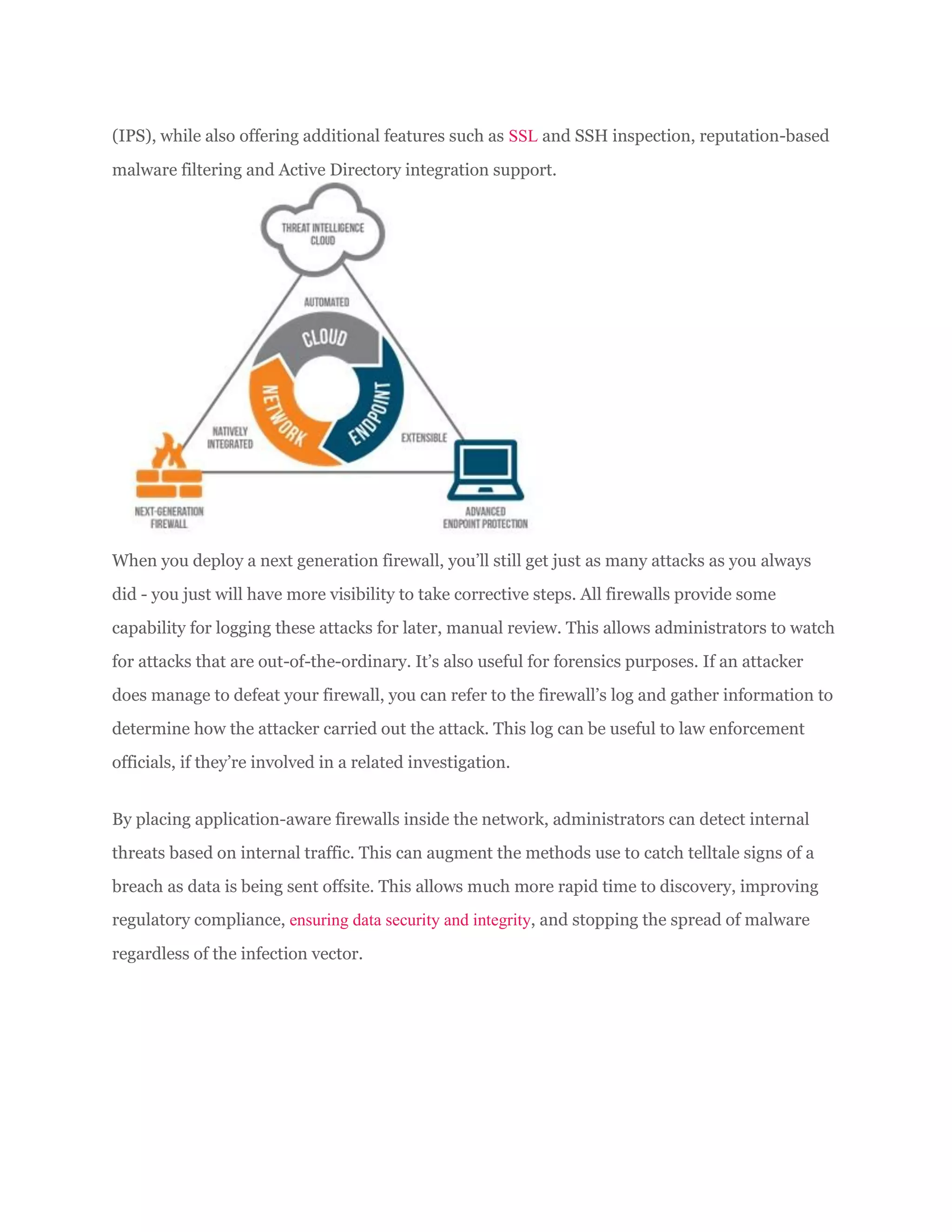 (IPS), while also offering additional features such as SSL and SSH inspection, reputation-based
malware filtering and Active Directory integration support.
When you deploy a next generation firewall, you’ll still get just as many attacks as you always
did - you just will have more visibility to take corrective steps. All firewalls provide some
capability for logging these attacks for later, manual review. This allows administrators to watch
for attacks that are out-of-the-ordinary. It’s also useful for forensics purposes. If an attacker
does manage to defeat your firewall, you can refer to the firewall’s log and gather information to
determine how the attacker carried out the attack. This log can be useful to law enforcement
officials, if they’re involved in a related investigation.
By placing application-aware firewalls inside the network, administrators can detect internal
threats based on internal traffic. This can augment the methods use to catch telltale signs of a
breach as data is being sent offsite. This allows much more rapid time to discovery, improving
regulatory compliance, ensuring data security and integrity, and stopping the spread of malware
regardless of the infection vector.
 
