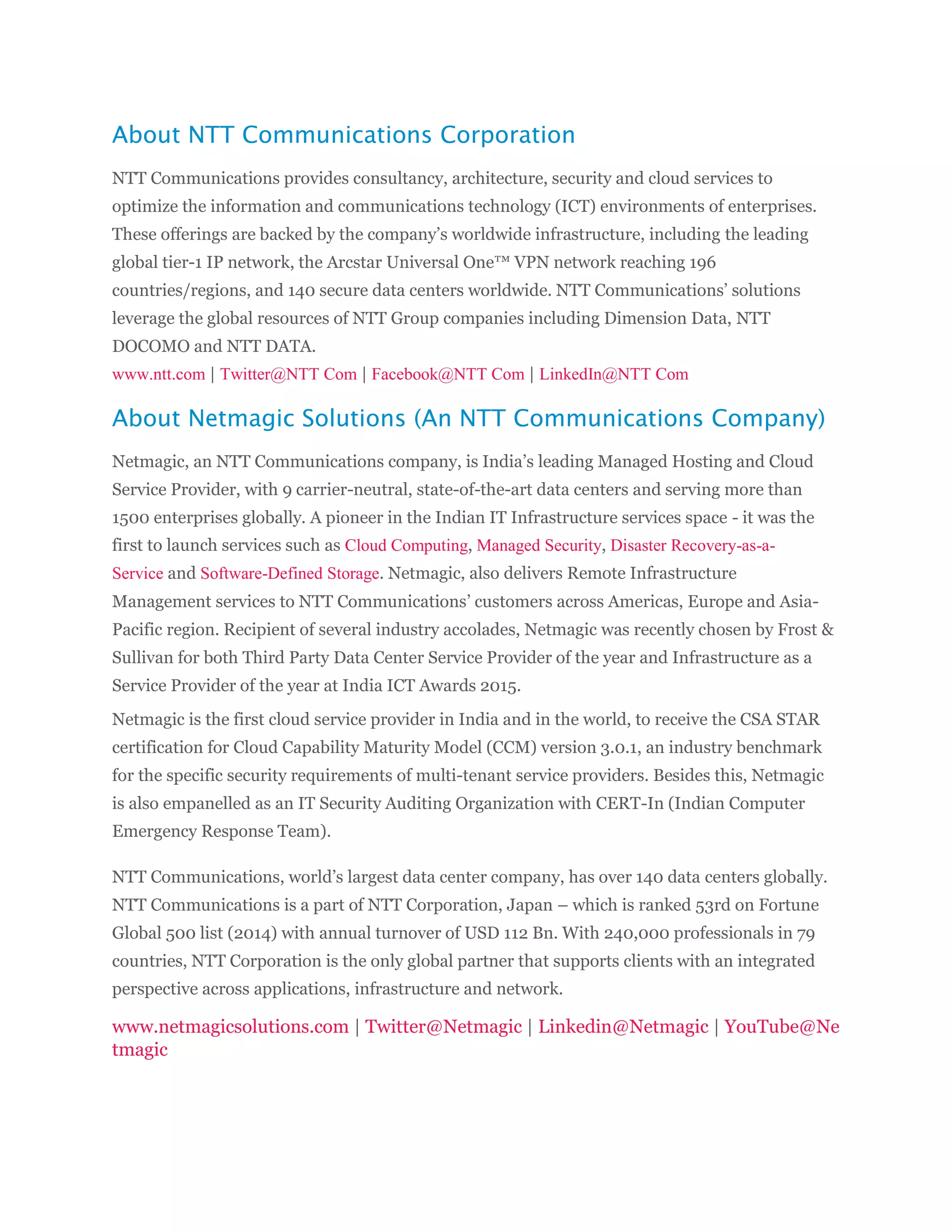 About NTT Communications Corporation
NTT Communications provides consultancy, architecture, security and cloud services to
optimize the information and communications technology (ICT) environments of enterprises.
These offerings are backed by the company’s worldwide infrastructure, including the leading
global tier-1 IP network, the Arcstar Universal One™ VPN network reaching 196
countries/regions, and 140 secure data centers worldwide. NTT Communications’ solutions
leverage the global resources of NTT Group companies including Dimension Data, NTT
DOCOMO and NTT DATA.
www.ntt.com | Twitter@NTT Com | Facebook@NTT Com | LinkedIn@NTT Com
About Netmagic Solutions (An NTT Communications Company)
Netmagic, an NTT Communications company, is India’s leading Managed Hosting and Cloud
Service Provider, with 9 carrier-neutral, state-of-the-art data centers and serving more than
1500 enterprises globally. A pioneer in the Indian IT Infrastructure services space - it was the
first to launch services such as Cloud Computing, Managed Security, Disaster Recovery-as-a-
Service and Software-Defined Storage. Netmagic, also delivers Remote Infrastructure
Management services to NTT Communications’ customers across Americas, Europe and Asia-
Pacific region. Recipient of several industry accolades, Netmagic was recently chosen by Frost &
Sullivan for both Third Party Data Center Service Provider of the year and Infrastructure as a
Service Provider of the year at India ICT Awards 2015.
Netmagic is the first cloud service provider in India and in the world, to receive the CSA STAR
certification for Cloud Capability Maturity Model (CCM) version 3.0.1, an industry benchmark
for the specific security requirements of multi-tenant service providers. Besides this, Netmagic
is also empanelled as an IT Security Auditing Organization with CERT-In (Indian Computer
Emergency Response Team).
NTT Communications, world’s largest data center company, has over 140 data centers globally.
NTT Communications is a part of NTT Corporation, Japan – which is ranked 53rd on Fortune
Global 500 list (2014) with annual turnover of USD 112 Bn. With 240,000 professionals in 79
countries, NTT Corporation is the only global partner that supports clients with an integrated
perspective across applications, infrastructure and network.
www.netmagicsolutions.com | Twitter@Netmagic | Linkedin@Netmagic | YouTube@Ne
tmagic
 