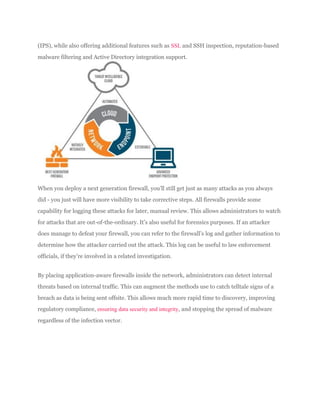 (IPS), while also offering additional features such as SSL and SSH inspection, reputation-based
malware filtering and Active Directory integration support.
When you deploy a next generation firewall, you’ll still get just as many attacks as you always
did - you just will have more visibility to take corrective steps. All firewalls provide some
capability for logging these attacks for later, manual review. This allows administrators to watch
for attacks that are out-of-the-ordinary. It’s also useful for forensics purposes. If an attacker
does manage to defeat your firewall, you can refer to the firewall’s log and gather information to
determine how the attacker carried out the attack. This log can be useful to law enforcement
officials, if they’re involved in a related investigation.
By placing application-aware firewalls inside the network, administrators can detect internal
threats based on internal traffic. This can augment the methods use to catch telltale signs of a
breach as data is being sent offsite. This allows much more rapid time to discovery, improving
regulatory compliance, ensuring data security and integrity, and stopping the spread of malware
regardless of the infection vector.
 