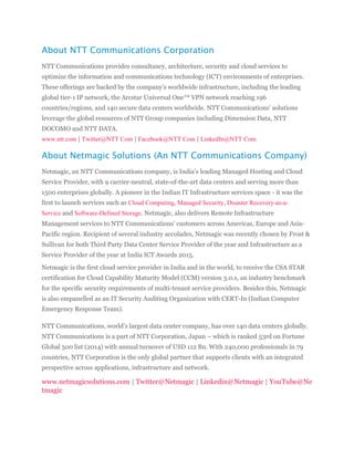 About NTT Communications Corporation
NTT Communications provides consultancy, architecture, security and cloud services to
optimize the information and communications technology (ICT) environments of enterprises.
These offerings are backed by the company’s worldwide infrastructure, including the leading
global tier-1 IP network, the Arcstar Universal One™ VPN network reaching 196
countries/regions, and 140 secure data centers worldwide. NTT Communications’ solutions
leverage the global resources of NTT Group companies including Dimension Data, NTT
DOCOMO and NTT DATA.
www.ntt.com | Twitter@NTT Com | Facebook@NTT Com | LinkedIn@NTT Com
About Netmagic Solutions (An NTT Communications Company)
Netmagic, an NTT Communications company, is India’s leading Managed Hosting and Cloud
Service Provider, with 9 carrier-neutral, state-of-the-art data centers and serving more than
1500 enterprises globally. A pioneer in the Indian IT Infrastructure services space - it was the
first to launch services such as Cloud Computing, Managed Security, Disaster Recovery-as-a-
Service and Software-Defined Storage. Netmagic, also delivers Remote Infrastructure
Management services to NTT Communications’ customers across Americas, Europe and Asia-
Pacific region. Recipient of several industry accolades, Netmagic was recently chosen by Frost &
Sullivan for both Third Party Data Center Service Provider of the year and Infrastructure as a
Service Provider of the year at India ICT Awards 2015.
Netmagic is the first cloud service provider in India and in the world, to receive the CSA STAR
certification for Cloud Capability Maturity Model (CCM) version 3.0.1, an industry benchmark
for the specific security requirements of multi-tenant service providers. Besides this, Netmagic
is also empanelled as an IT Security Auditing Organization with CERT-In (Indian Computer
Emergency Response Team).
NTT Communications, world’s largest data center company, has over 140 data centers globally.
NTT Communications is a part of NTT Corporation, Japan – which is ranked 53rd on Fortune
Global 500 list (2014) with annual turnover of USD 112 Bn. With 240,000 professionals in 79
countries, NTT Corporation is the only global partner that supports clients with an integrated
perspective across applications, infrastructure and network.
www.netmagicsolutions.com | Twitter@Netmagic | Linkedin@Netmagic | YouTube@Ne
tmagic
 