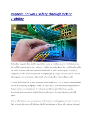 Improve network safety through better
visibility
Technology magazine Tech Insider reports that nearly 300 million records were leaked across
the world in cyber attacks in 2015 and over $1 billion was stolen. From the 37 million affected in
the Ashley Madison hack to the unprecedented breach of the US federal agency in charge of
background checks, almost every month of 2015 brought up a major new cyber attack. Hackers
hit companies and governments alike month after month, often with shocking results.
In India, according to the KPMG Cybercrime survey report 2015, 72% of Indian companies faced
a cyber attack in 2015. Worryingly, nearly 94% of the 250 C-level executives surveyed indicated
that cybercrime is a major threat. But only 41% said it forms part of the board agenda.
Alarmingly, 54% respondents indicated that spend on cyber defenses is less than 5% of IT
spend.
Clearly, cyber attacks are a growing threat and enterprises are struggling to prevent breaches to
their networks. Poor network behavior visibility leads to gaps in the security posture, ultimately
 