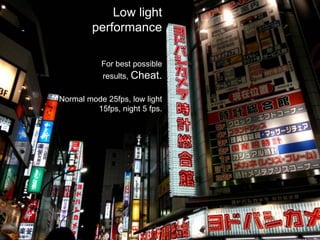 Low light performanceFor best possible results, Cheat.Normal mode 25fps, low light 15fps, night 5 fps.