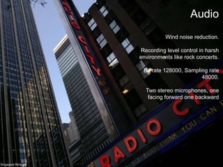 AudioWind noise reduction.Recording level control in harsh environments like rock concerts.Bit rate 128000, Sampling rate 48000.Two stereo microphones, one facing forward one backwardSingapore Birdpark