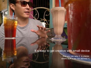 It´s easy to get creative with small deviceAnd you can take it  to places where SLR´s are not allowed =)