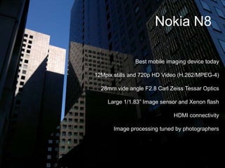 Nokia N8Best mobile imaging device today12Mpix stills and 720p HD Video (H.262/MPEG-4) 28mm vide angle F2.8 Carl Zeiss Tessar OpticsLarge 1/1.83” Image sensor and Xenon flashHDMI connectivityImage processing tuned by photographers