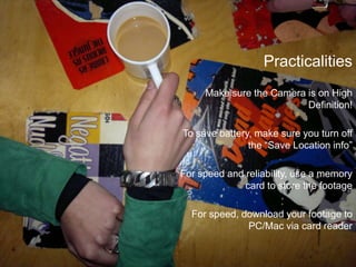 PracticalitiesMake sure the Camera is on High Definition!To save battery, make sure you turn off the “Save Location info”For speed and reliability, use a memory card to store the footageFor speed, download your footage to PC/Mac via card reader