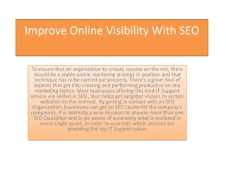 Improve Online Visibility With SEO

 To ensure that an organization to ensure success on the net, there
  should be a stable online marketing strategy in position and that
   technique has to be carried out properly. There's a great deal of
  aspects that get into creating and performing productive on line
   marketing tactics. Most businesses offering this kind IT Support
 service are skilled in SEO , that helps get targeted visitors to certain
      websites on the internet. By getting in contact with an SEO
  Organization, businesses can get an SEO Quote for the company's
 companies. It is normally a wise decision to acquire more than one
  SEO Quotation and to be aware of accurately what is enclosed in
     every single quote, in order to ascertain which services are
                   providing the top IT Support value.
 