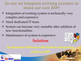 Integration of existing system is technically very complex and expensive Need dedicated IT team System can become very unstable after addition of new functionalities Maintenance of system is expensive Solution Readymade Software with built-in integration called as ERP PP GL HR FA AP AR Payroll Mg 