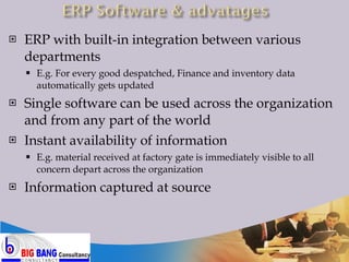 ERP with built-in integration between various departments E.g. For every good despatched, Finance and inventory data automatically gets updated Single software can be used across the organization and from any part of the world Instant availability of information E.g. material received at factory gate is immediately visible to all concern depart across the organization Information captured at source  