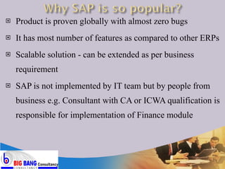 Product is proven globally with almost zero bugs It has most number of features as compared to other ERPs Scalable solution - can be extended as per business requirement SAP is not implemented by IT team but by people from business e.g. Consultant with CA or ICWA qualification is responsible for implementation of Finance module 