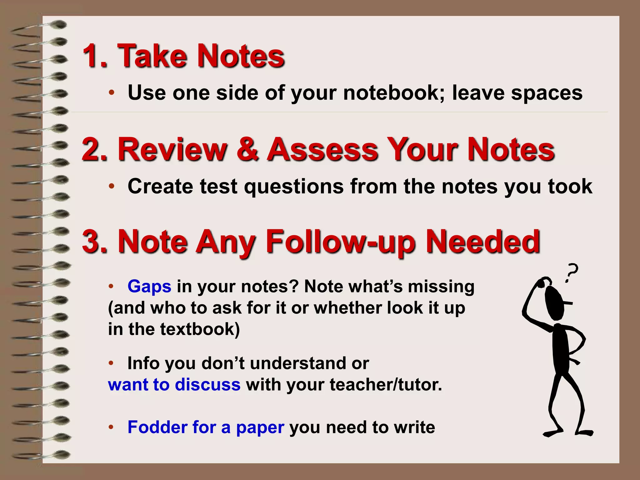 2. Review & Assess Your Notes
• Create test questions from the notes you took
• Gaps in your notes? Note what’s missing
(and who to ask for it or whether look it up
in the textbook)
• Info you don’t understand or
want to discuss with your teacher/tutor.
• Fodder for a paper you need to write
3. Note Any Follow-up Needed
1. Take Notes
• Use one side of your notebook; leave spaces
 