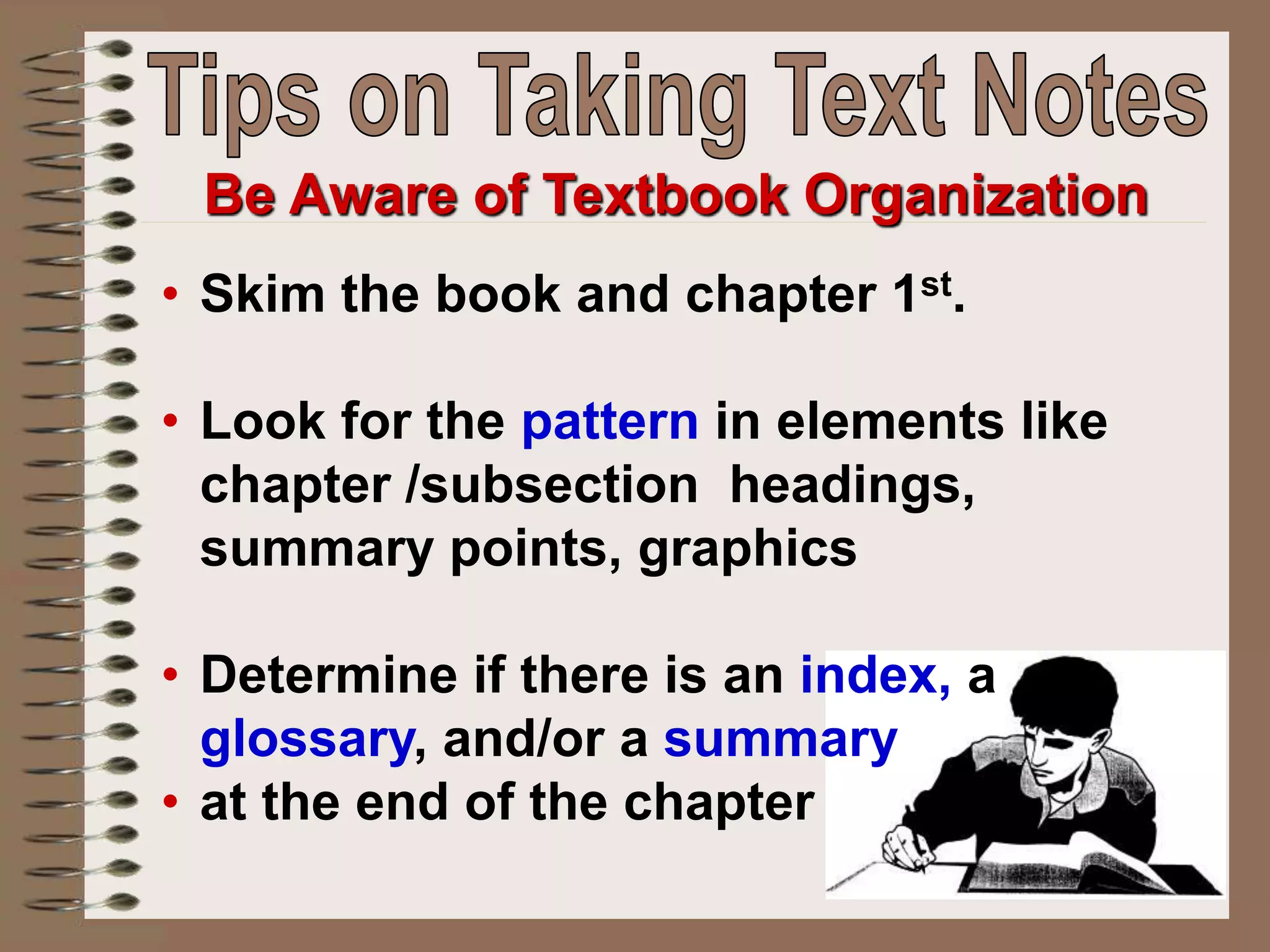 • Skim the book and chapter 1st.
• Look for the pattern in elements like
chapter /subsection headings,
summary points, graphics
• Determine if there is an index, a
glossary, and/or a summary
• at the end of the chapter
Be Aware of Textbook Organization
 