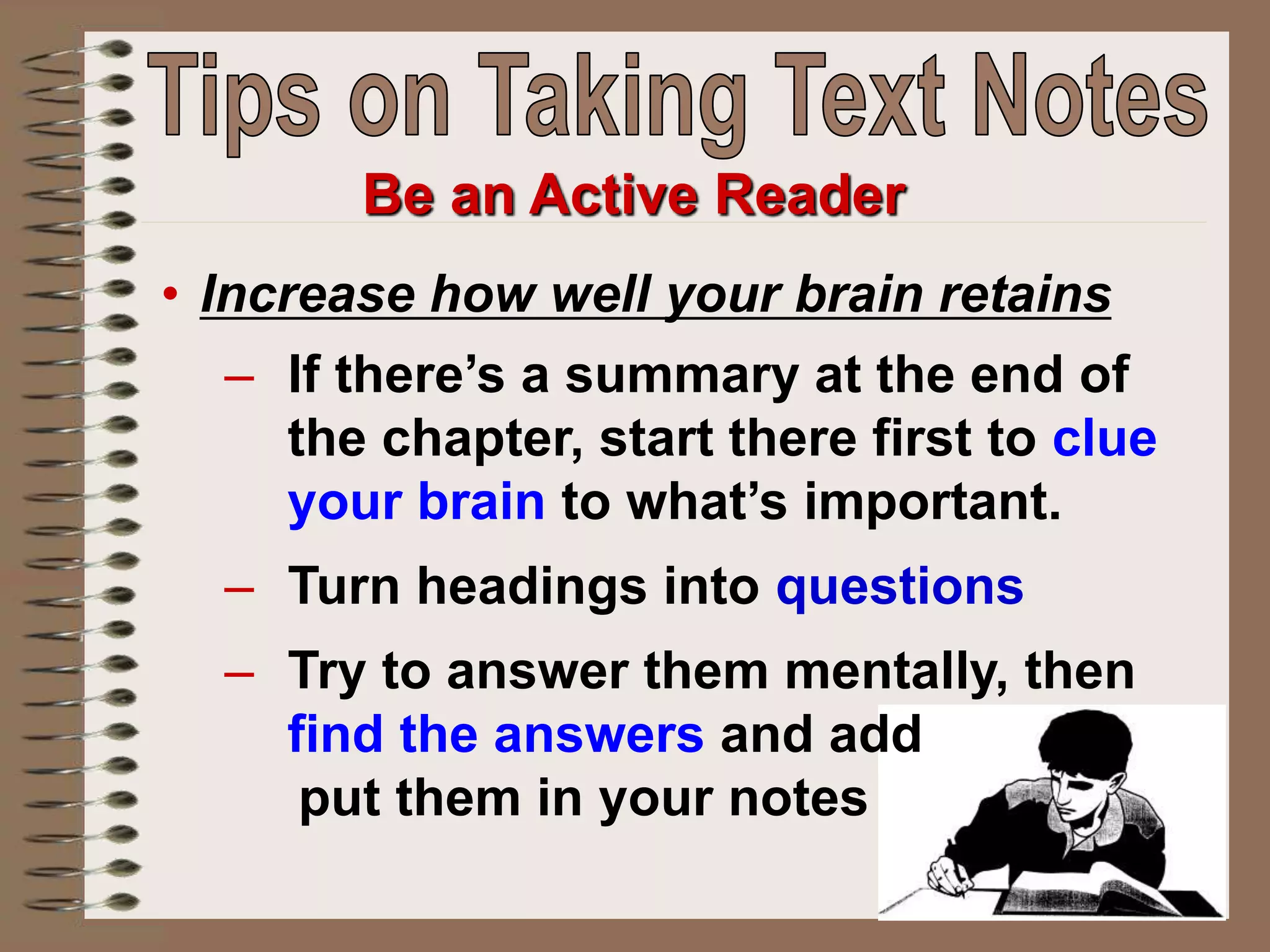 Be an Active Reader
• Increase how well your brain retains
– If there’s a summary at the end of
the chapter, start there first to clue
your brain to what’s important.
– Turn headings into questions
– Try to answer them mentally, then
find the answers and add
put them in your notes
 