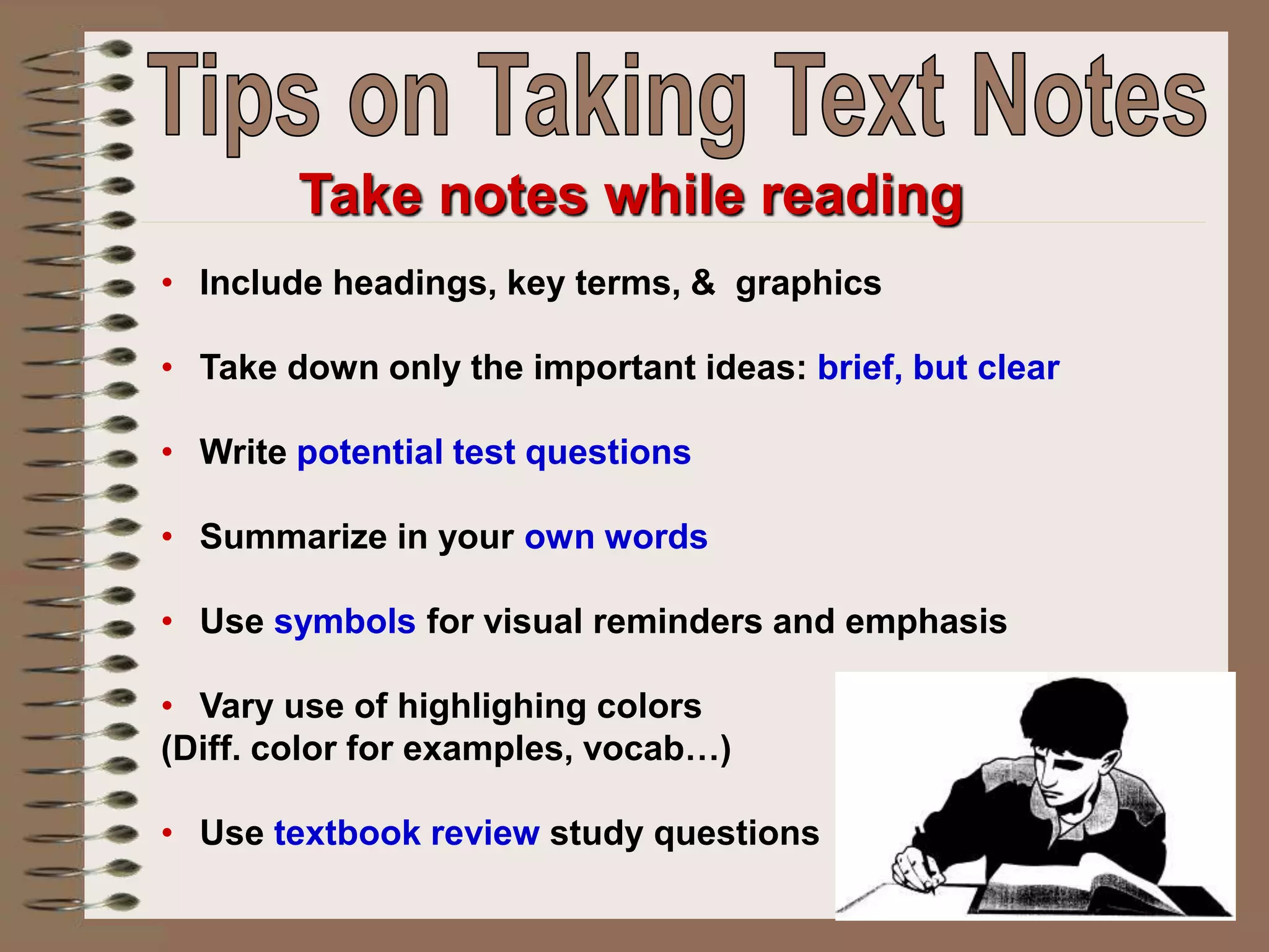 • Include headings, key terms, & graphics
• Take down only the important ideas: brief, but clear
• Write potential test questions
• Summarize in your own words
• Use symbols for visual reminders and emphasis
• Vary use of highlighing colors
(Diff. color for examples, vocab…)
• Use textbook review study questions
Take notes while reading
 
