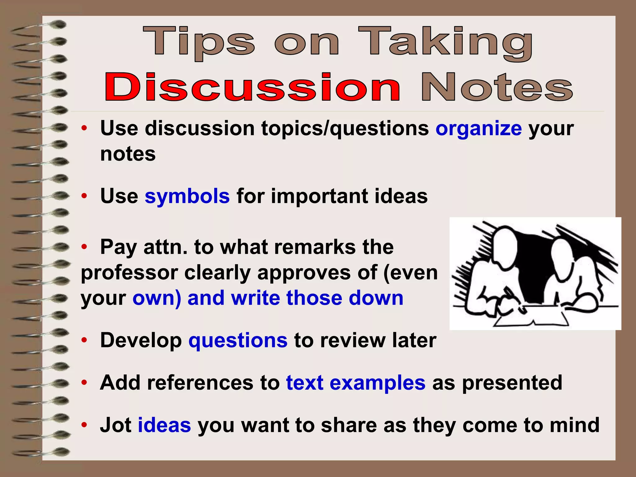 • Use discussion topics/questions organize your
notes
• Use symbols for important ideas
• Pay attn. to what remarks the
professor clearly approves of (even
your own) and write those down
• Develop questions to review later
• Add references to text examples as presented
• Jot ideas you want to share as they come to mind
 