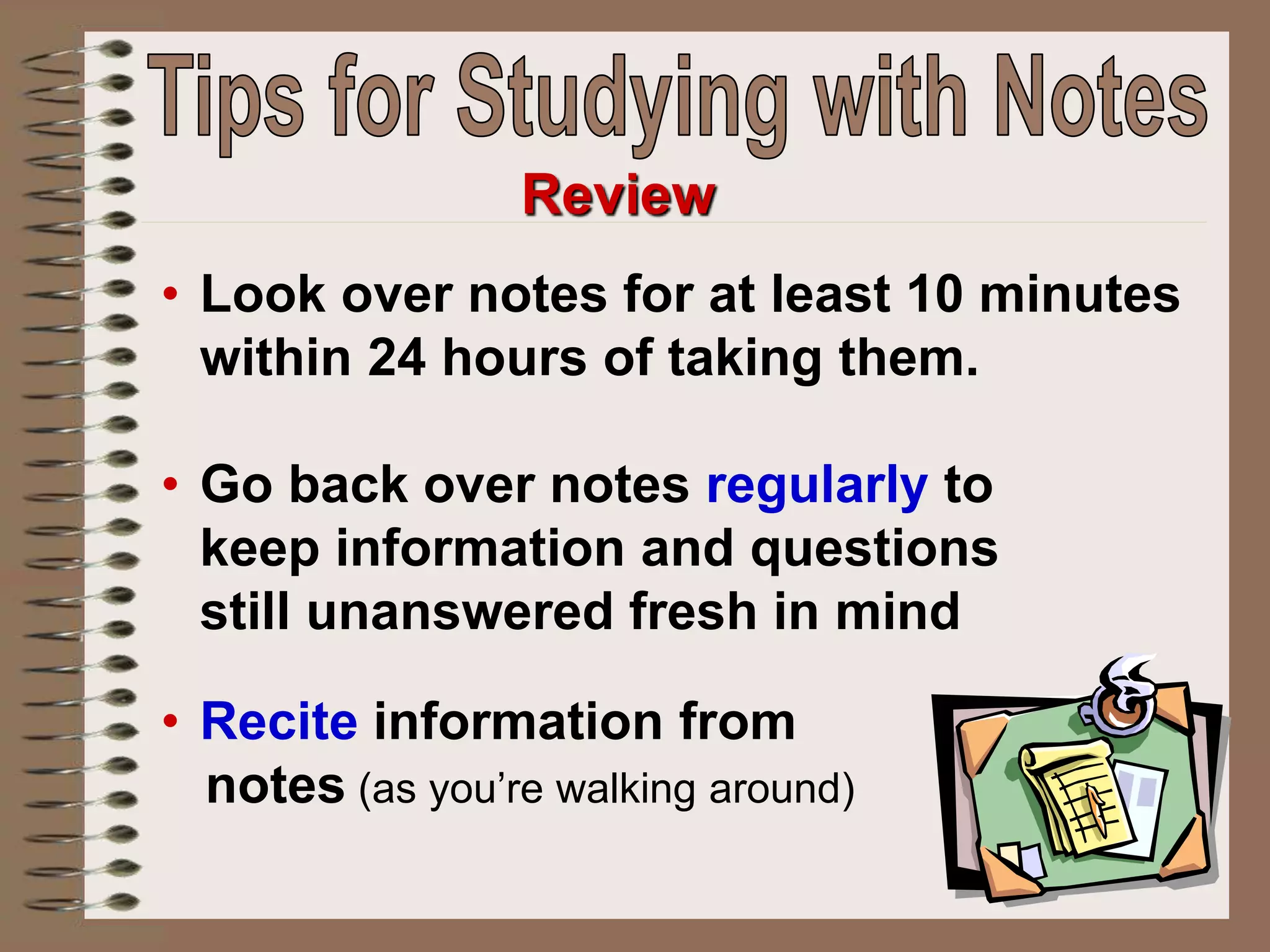 • Look over notes for at least 10 minutes
within 24 hours of taking them.
• Go back over notes regularly to
keep information and questions
still unanswered fresh in mind
• Recite information from
notes (as you’re walking around)
Review
 