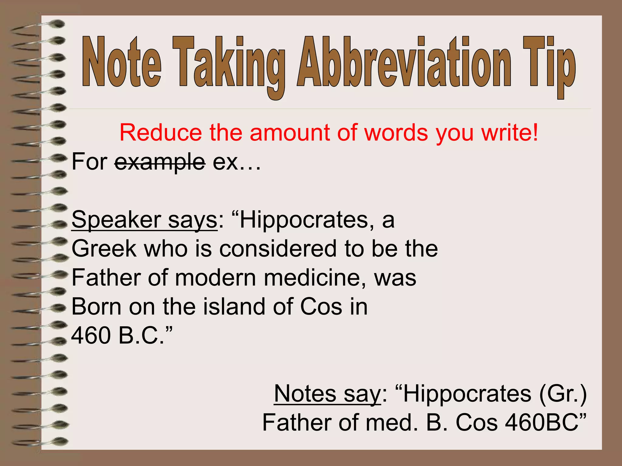 Reduce the amount of words you write!
For example ex…
Speaker says: “Hippocrates, a
Greek who is considered to be the
Father of modern medicine, was
Born on the island of Cos in
460 B.C.”
Notes say: “Hippocrates (Gr.)
Father of med. B. Cos 460BC”
 