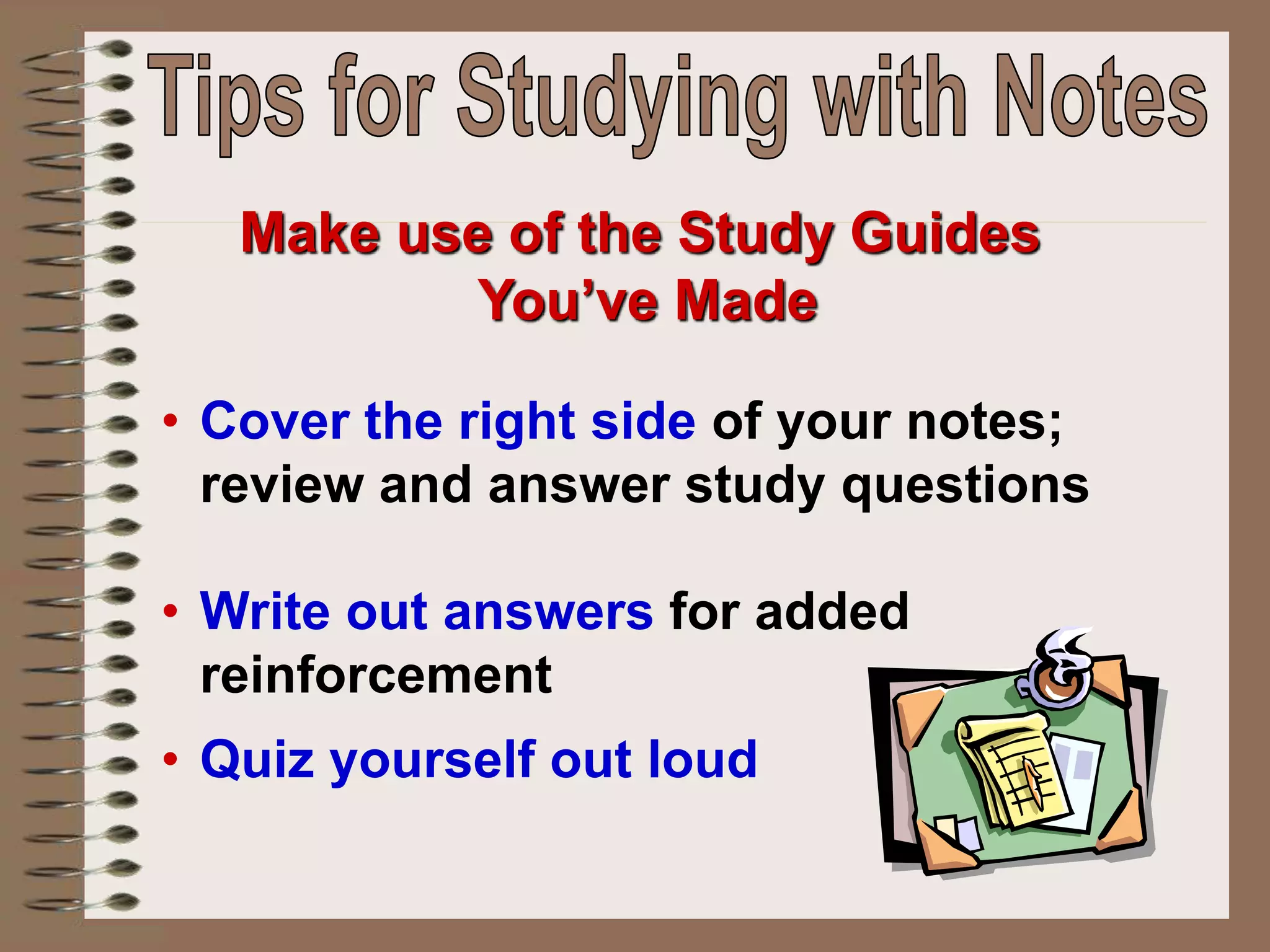 • Cover the right side of your notes;
review and answer study questions
• Write out answers for added
reinforcement
• Quiz yourself out loud
Make use of the Study Guides
You’ve Made
 