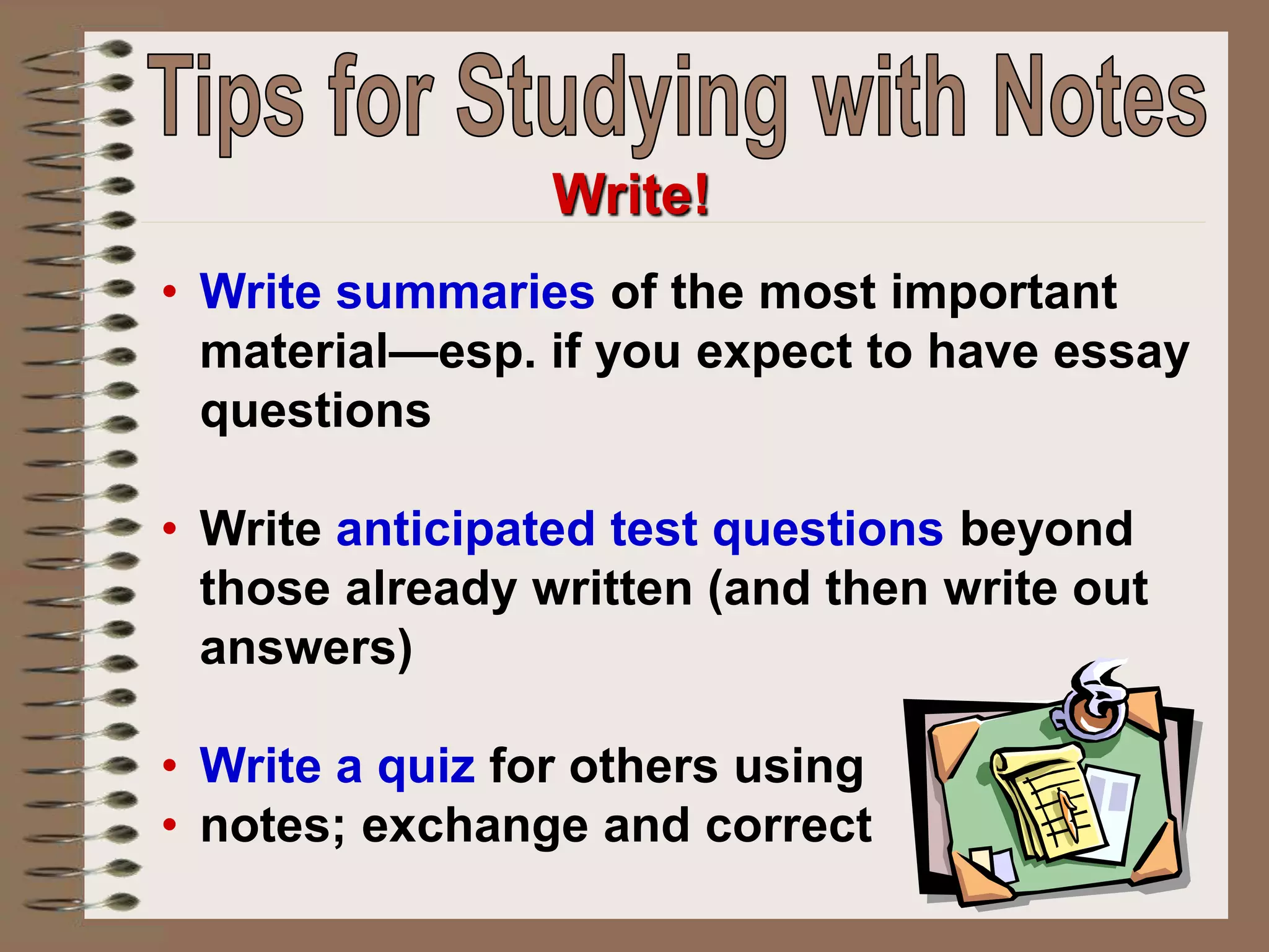 • Write summaries of the most important
material—esp. if you expect to have essay
questions
• Write anticipated test questions beyond
those already written (and then write out
answers)
• Write a quiz for others using
• notes; exchange and correct
Write!
 