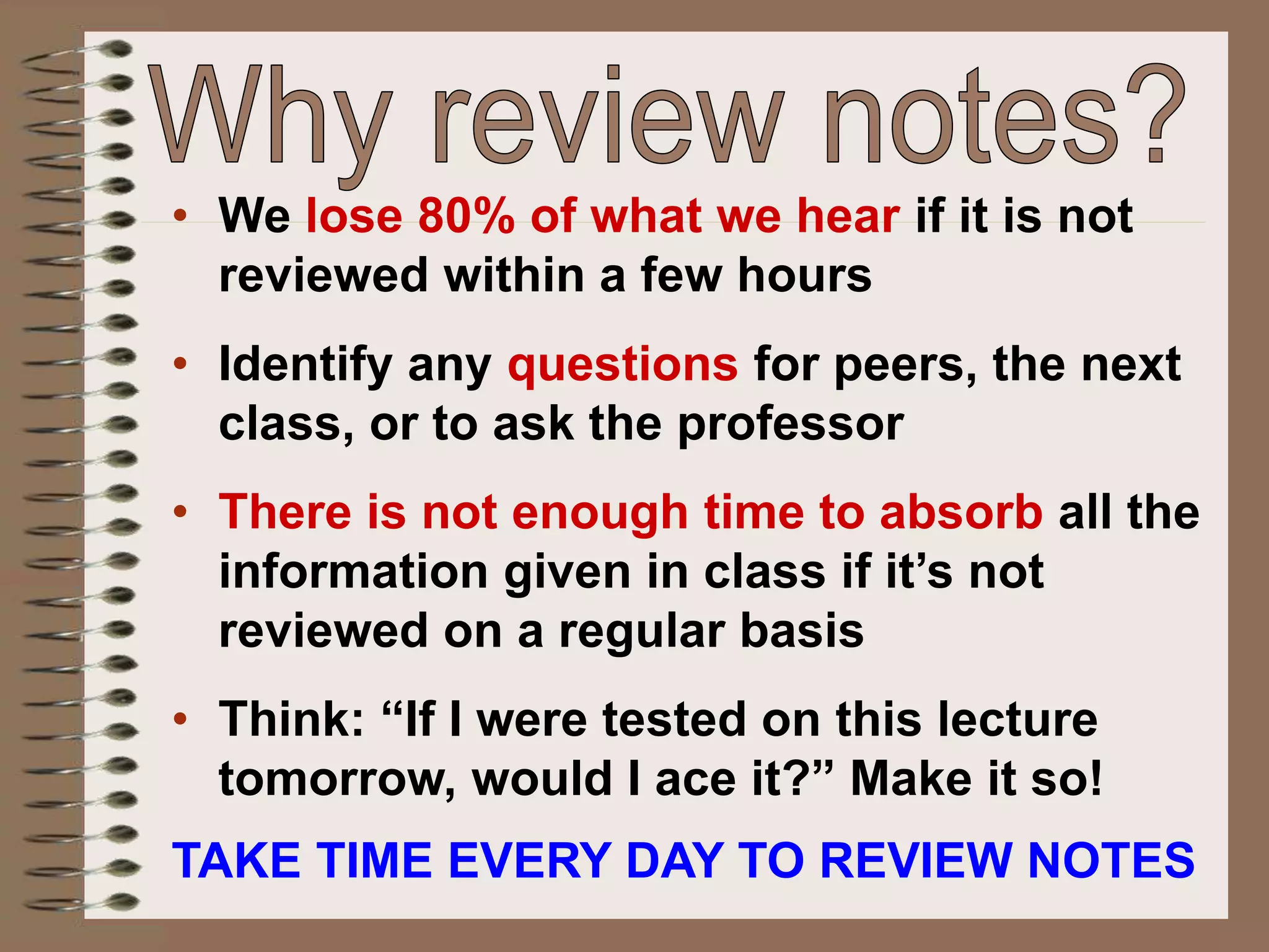 • We lose 80% of what we hear if it is not
reviewed within a few hours
• Identify any questions for peers, the next
class, or to ask the professor
• There is not enough time to absorb all the
information given in class if it’s not
reviewed on a regular basis
• Think: “If I were tested on this lecture
tomorrow, would I ace it?” Make it so!
TAKE TIME EVERY DAY TO REVIEW NOTES
 