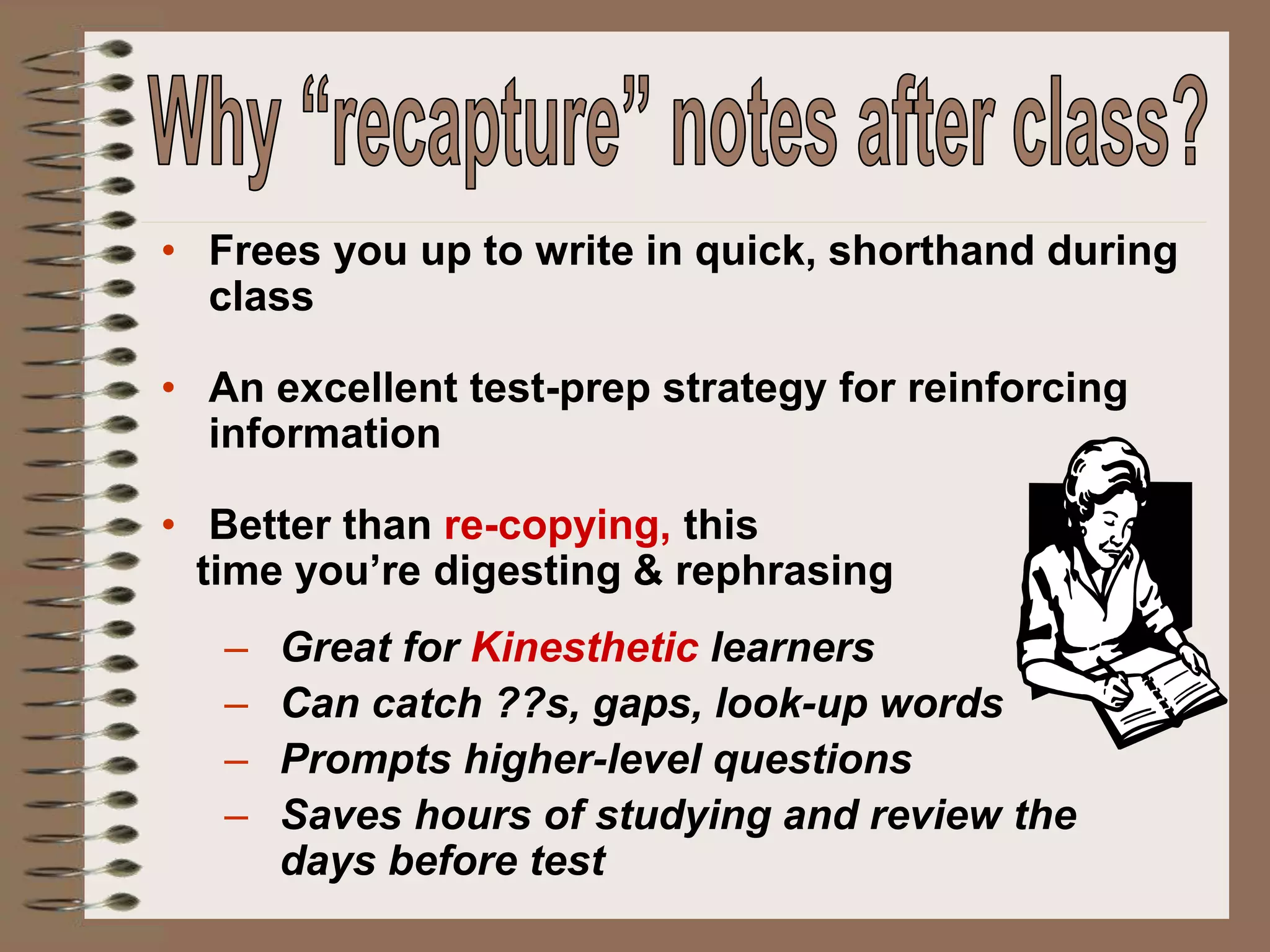 • Frees you up to write in quick, shorthand during
class
• An excellent test-prep strategy for reinforcing
information
• Better than re-copying, this
time you’re digesting & rephrasing
– Great for Kinesthetic learners
– Can catch ??s, gaps, look-up words
– Prompts higher-level questions
– Saves hours of studying and review the
days before test
 