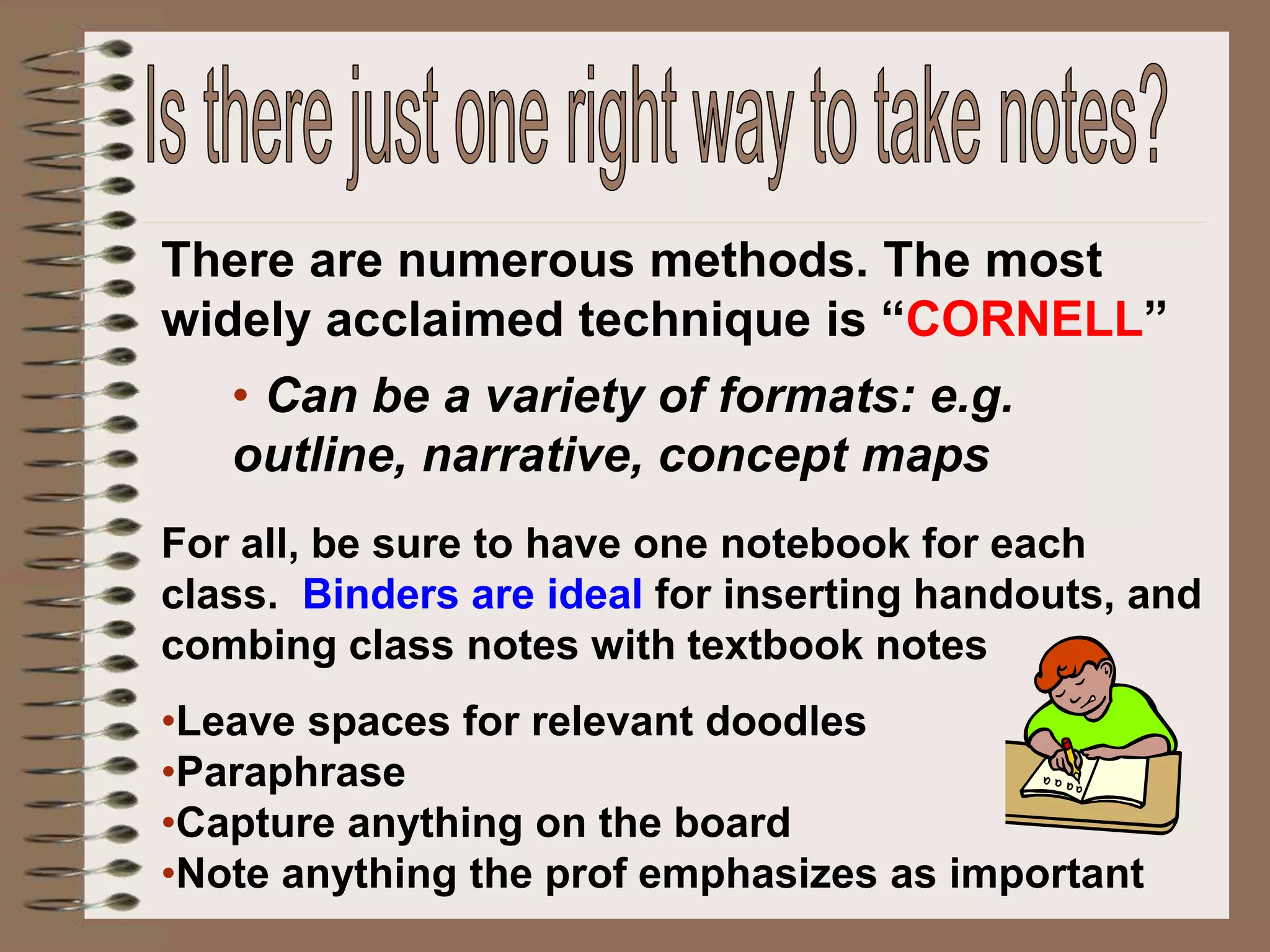 There are numerous methods. The most
widely acclaimed technique is “CORNELL”
• Can be a variety of formats: e.g.
outline, narrative, concept maps
For all, be sure to have one notebook for each
class. Binders are ideal for inserting handouts, and
combing class notes with textbook notes
•Leave spaces for relevant doodles
•Paraphrase
•Capture anything on the board
•Note anything the prof emphasizes as important
 