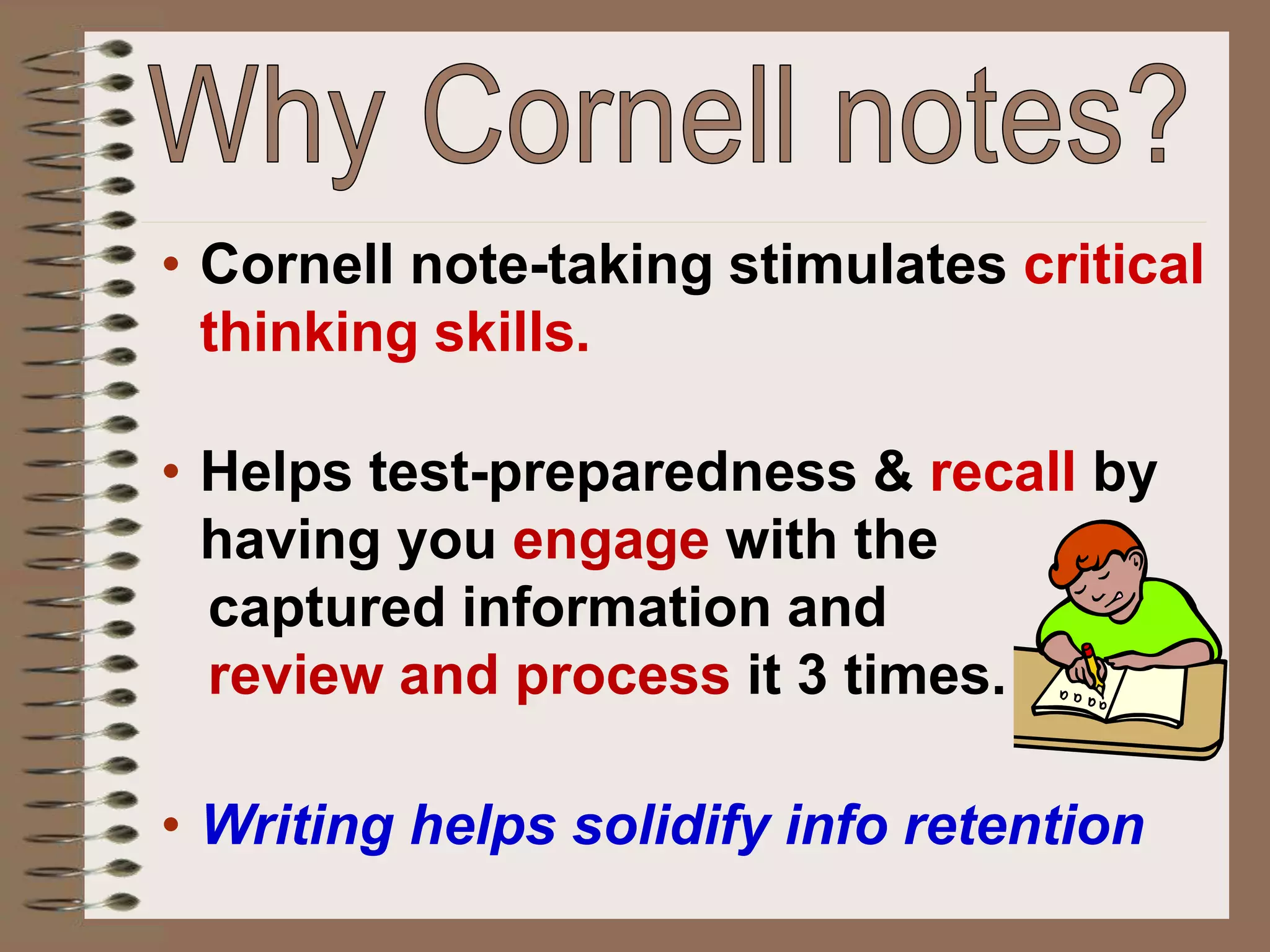 • Cornell note-taking stimulates critical
thinking skills.
• Helps test-preparedness & recall by
having you engage with the
captured information and
review and process it 3 times.
• Writing helps solidify info retention
 