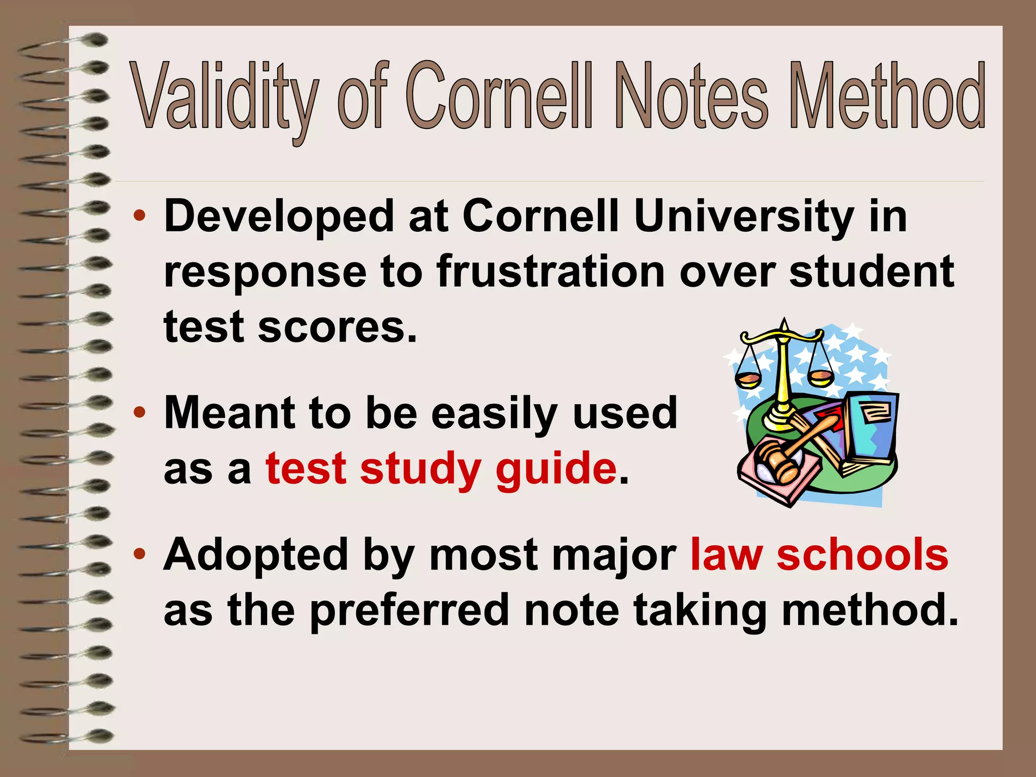 • Developed at Cornell University in
response to frustration over student
test scores.
• Meant to be easily used
as a test study guide.
• Adopted by most major law schools
as the preferred note taking method.
 