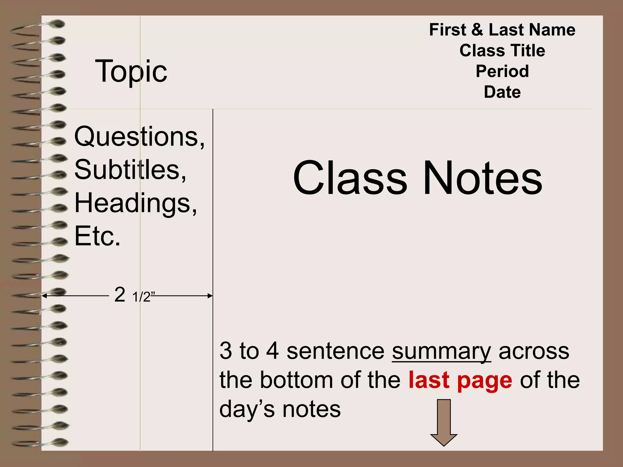 First & Last Name
Class Title
Period
Date
Topic
Questions,
Subtitles,
Headings,
Etc.
Class Notes
2 1/2”
3 to 4 sentence summary across
the bottom of the last page of the
day’s notes
 