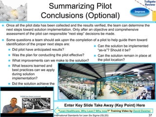 Improve 
Summarizing Pilot 
Conclusions (Optional) 
 Once all the pilot data has been collected and the results verified, the team can determine the 
next steps toward solution implementation. Only after an objective and comprehensive 
assessment of the pilot can responsible “next step” decisions be made. 
 Some questions a team should ask upon the completion of a pilot to help guide them toward 
identification of the proper next steps are: 
 Did pilot have anticipated results? 
 Was the plan for conducting the pilot effective? 
 What improvements can we make to the solution? 
Enter Key Slide Take Away (Key Point) Here 
“Lean Healthcare. Why Lean? Why now?” Training Video by David Daisher 
International Standards for Lean Six Sigma (ISLSS) 37 
 What lessons learned and 
best practices can we apply 
during solution 
implementation? 
 Did the solution achieve the 
required design goals? 
 Can the solution be implemented 
“as-is”? Should it be? 
 Can the solution remain in place at 
the pilot location? 
 